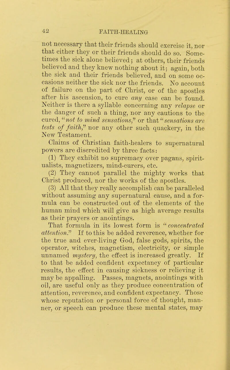 not necessary that their friends should exercise it, nor that either they or their friends should do so. Some- times the sick aloue believed; at others, their friends believed and they knew nothing about it; again, both the sick and their friends believed, and on some oc- casions neither the sick nor the friends. No account of failure on the part of Christ, or of the apostles after his ascension, to cure any case can be found. Neither is there a syllable concerning any relapse or the danger of such a thing, nor any cautions to the cured, wo^ to mind sensations,^' or that sensations are tests of faith/' nor any other such quackery, in the New Testament. Claims of Christian faith-healers to supernatural powers are discredited by three facts: (1) They exhibit no supremacy over pagans, spirit- ualists, magnetizers, mind-curers, etc. (2) They cannot parallel the mighty works that Christ produced, nor the works of the apostles. (3) All that they really accomplish can be paralleled without assuming any supernatural cause, and a for- mula can be constructed out of the elements of the human mind which will give as high average results as their prayers or anointings. That formula in its lowest form is  concentrated attention. If to this be added reverence, whether for the true and ever-living God, false gods, spirits, the operator, witches, magnetism, electricity, or simple unnamed mystery, the effect is increased greatly. If to that be added confident expectancy of particular results, the effect in causing sickness or relieving it may be appalling. Passes, magnets, anointings with oil, are useful only as they produce concentration of attention, reverence, and confident expectancy. Those whose reputation or personal force of thought, man- ner, or speech can produce these mental states, may