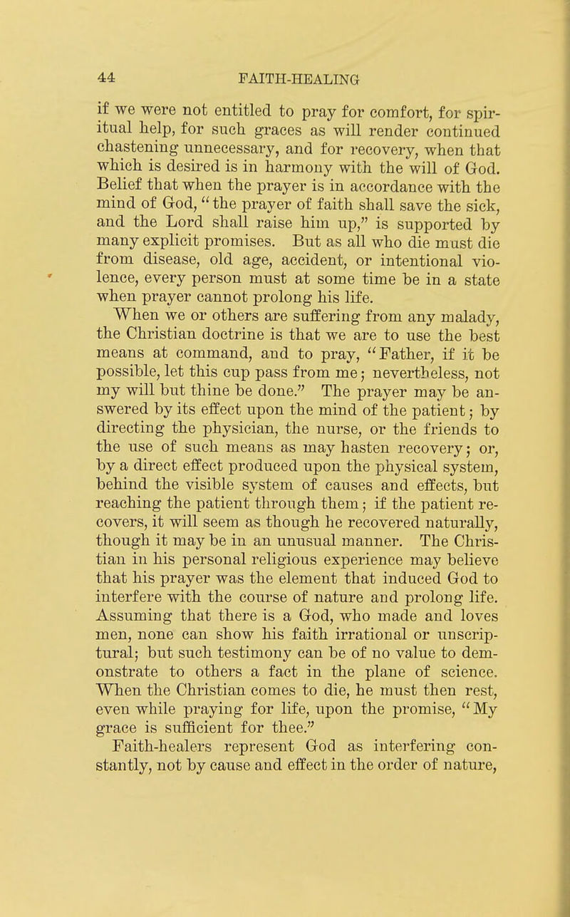 if we were not entitled to pray for comfort, for spir- itual help, for such graces as will render continued chastening unnecessary, and for recovery, when that which is desired is in harmony with the will of God. Belief that when the prayer is in accordance with the mind of God,  the prayer of faith shall save the sick, and the Lord shall raise him up, is supported by many explicit promises. But as all who die must die from disease, old age, accident, or intentional vio- lence, every person must at some time be in a state when prayer cannot prolong his life. When we or others are suffering from any malady, the Christian doctrine is that we are to use the best means at command, and to pray, Father, if it be possible, let this cup pass from me; nevertheless, not my will but thine be done. The prayer may be an- swered by its effect upon the mind of the patient; by directing the physician, the nurse, or the friends to the use of such means as may hasten recovery; or, by a direct effect produced upon the physical system, behind the visible svstem of causes and effects, but reaching the patient through them; if the patient re- covers, it will seem as though he recovered naturally, though it may be in an unusual manner. The Chris- tian in his personal religious experience may believe that his prayer was the element that induced God to interfere with the course of nature and prolong life. Assuming that there is a God, who made and loves men, none can show his faith irrational or unscrip- turalj but such testimony can be of no value to dem- onstrate to others a fact in the plane of science. When the Christian comes to die, he must then rest, even while praying for life, upon the promise,  My grace is sufficient for thee. Faith-healers represent God as interfering con- stantly, not by cause and effect in the order of nature,