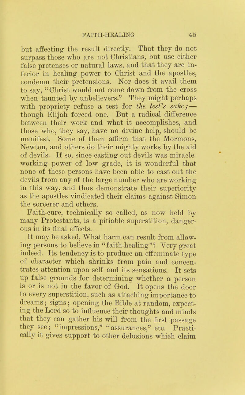 but affecting the result directly. That they do not surpass those who are not Christians, but use either false pretenses or natural laws, and that they are in- ferior in healing power to Christ and the apostles, condemn their pretensions. Nor does it avail them to say, Christ would not come down from the cross when taunted by unbelievers. They might perhaps with propriety refuse a test for the tesVs sake; — though Elijah forced one. But a radical difference between their work and what it accomplishes, and those who, they say, have no divine help, should be manifest. Some of them affirm that the Mormons, Newton, and others do their mighty works by the aid of devils. If so, since casting out devils was miracle- working power of low grade, it is wonderful that none of these persons have been able to cast out the devils from any of the large number who are working in this way, and thus demonstrate their superiority as the apostles vindicated their claims against Simon the sorcerer and others. Faith-cure, technically so called, as now held by many Protestants, is a pitiable superstition, danger- ous in its final effects. It may be asked. What harm can result from allow- ing persons to believe in faith-healing? Very great indeed. Its tendency is to produce an effeminate type of character which shrinks from pain and concen- trates attention upon self and its sensations. It sets up false grounds for determining whether a person is or is not in the favor of God. It opens the door to every superstition, such as attaching importance to dreams; signs; opening the Bible at random, expect- ing the Lord so to influence their thoughts and minds that they can gather his will from the first passage they see; impressions, assurances, etc. Practi- cally it gives support to other delusions which claim