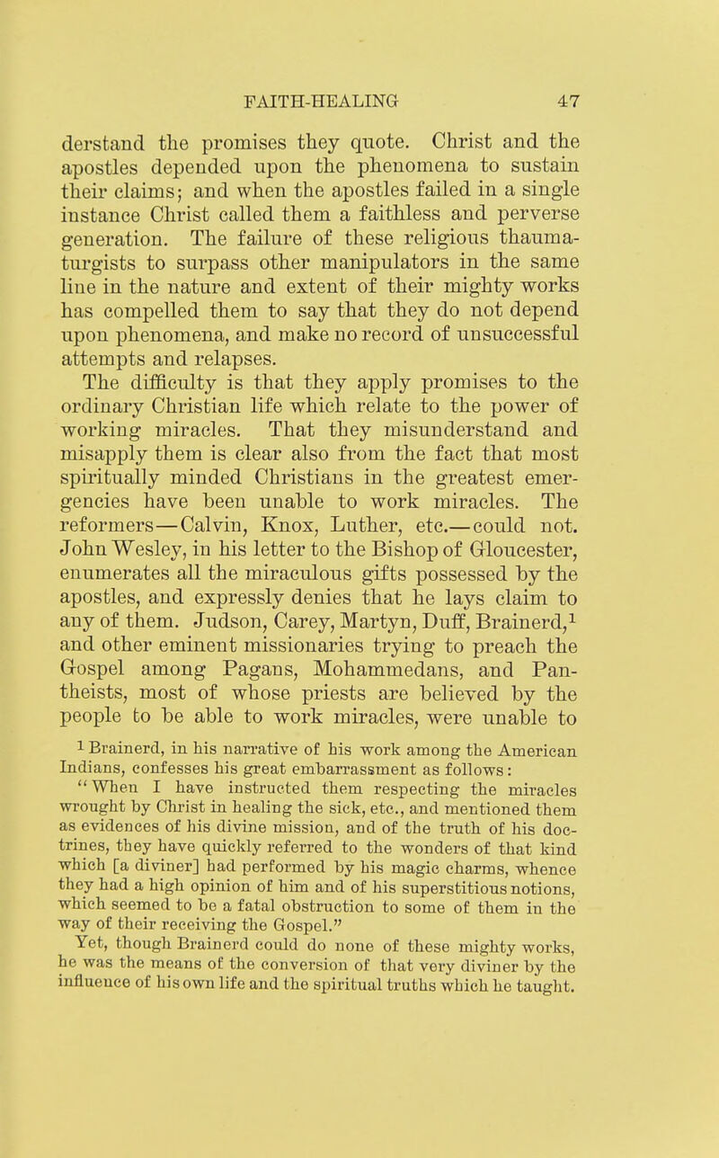 derstand the promises they quote. Christ and the apostles depended upon the phenomena to sustain their claims; and when the apostles failed in a single instance Christ called them a faithless and perverse generation. The failure of these religious thauma- turgists to surpass other manipulators in the same line in the nature and extent of their mighty works has compelled them to say that they do not depend upon phenomena, and make no record of unsuccessful attempts and relapses. The difficulty is that they apply promises to the ordinary Christian life which relate to the power of working miracles. That they misunderstand and misapply them is clear also from the fact that most spiritually minded Christians in the greatest emer- gencies have been unable to work miracles. The reformers—Calvin, Knox, Luther, etc.— could not. John Wesley, in his letter to the Bishop of Gloucester, enumerates all the miraculous gifts possessed by the apostles, and expressly denies that he lays claim to any of them. Judson, Carey, Martyn, Duff, Brainerd,i and other eminent missionaries trying to preach the Gospel among Pagans, Mohammedans, and Pan- theists, most of whose priests are believed by the people to be able to work miracles, were unable to 1 Brainerd, in his narrative of his work among the American Indians, confesses his great embarrassment as follows: When I have instructed them respecting the miracles wrought by Christ in healing the sick, etc., and mentioned them as evidences of his divine mission, and of the truth of his doc- trines, they have quickly referred to the wonders of that kind which [a diviner] had performed by his magic charms, whence they had a high opinion of him and of his superstitions notions, which seemed to be a fatal obstruction to some of them in the way of their receiving the Gospel. Yet, though Brainerd could do none of these mighty works, he was the means of the conversion of that very diviner by the influence of his own life and the spiritual truths which he taught.