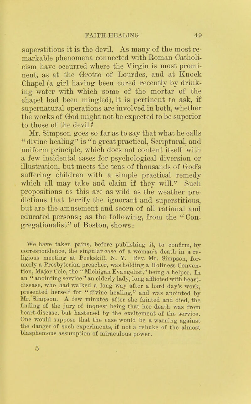 superstitious it is the devil. As many of the most re- markable phenomena connected with Roman Catholi- cism have occurred where the Virgin is most promi- nent, as at the Grotto of Lourdes, and at Knock Chapel (a girl having been cured recently by drink- ing water with which some of the mortar of the chapel had been mingled), it is pertinent to ask, if supernatural operations are involved in both, whether the works of God might not be expected to be superior to those of the devil? Mr. Simpson goes so far as to say that what he calls divine healing is a great practical. Scriptural, and uniform principle, which does not content itself with a few incidental cases for psychological diversion or illustration, but meets the tens of thousands of God's suffering children with a simple practical remedy which all may take and claim if they will. Such propositions as this are as wild as the weather pre- dictions that terrify the ignorant and superstitious, but are the amusement and scorn of all rational and educated persons; as the following, from the  Con- gregation alist of Boston, shows: We have taken pains, before publishing it, to confirm, by- correspondence, the singular case of a woman's death in a re- ligious meeting at Peekskill, N. Y. Rev. Mr. Simpson, for- merly a Presbyterian preacher, was holding a Holiness Conven- tion, Major Cole, the Michigan Evangelist, being a helper. In an  anointing service  an elderly lady, long afflicted with heart- disease, who had walked a long way after a hard day's work, presented herself for divine healing, and was anointed by- Mr. Simpson. A few minutes after she fainted and died, the finding of the jury of inquest being that her death was from heart-disease, but hastened by the excitement of the ser-vice. One would suppose that the case would be a warning against the danger of such experiments, if not a rebuke of the almost blasphemous assumption of miraculous power. 5