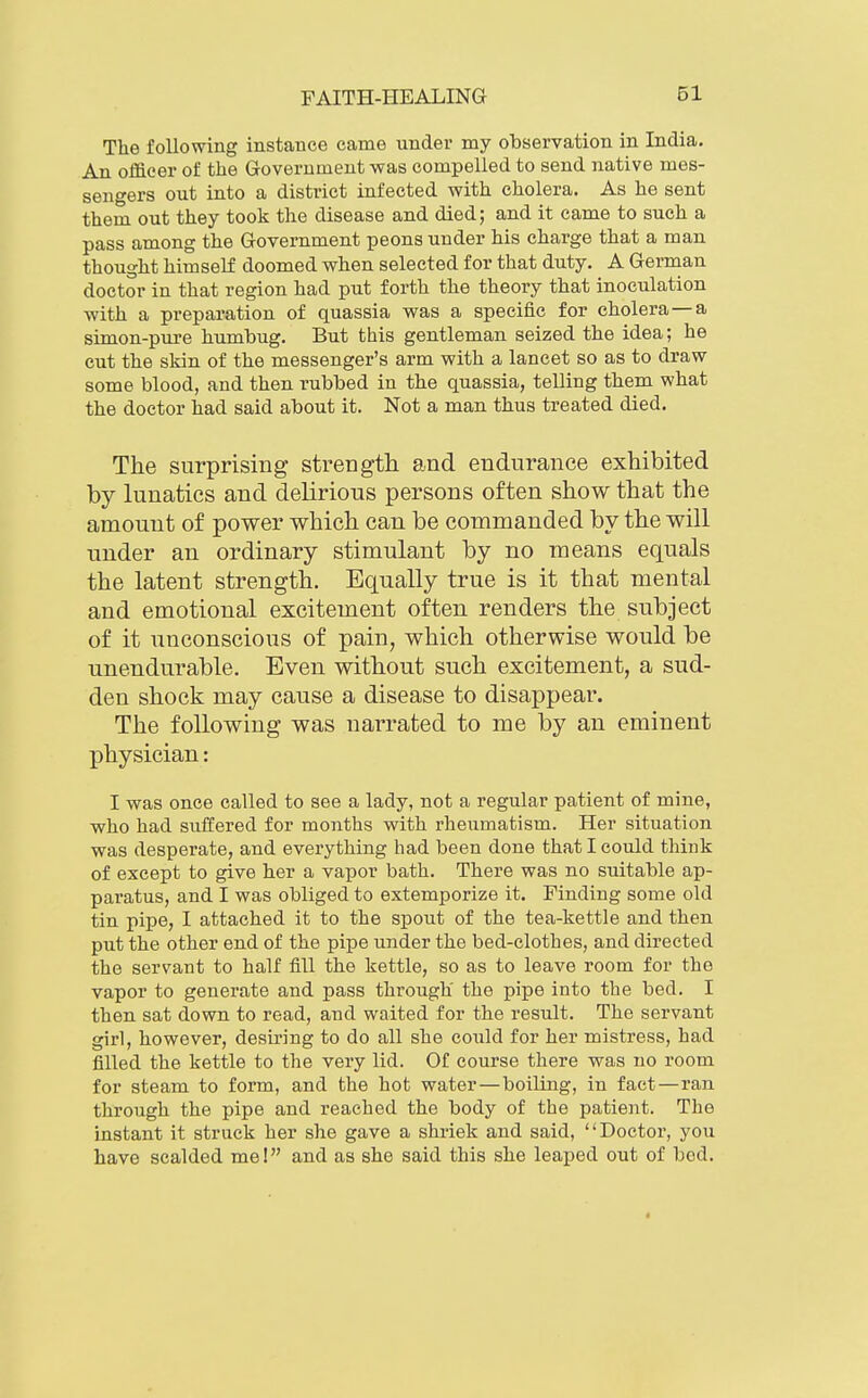 The following instaBce came under my observation in India. An officer of the Groverument was compelled to send native mes- sengers out into a district infected with cholera. As he sent them out they took the disease and died; and it came to such a pass among the Government peons under his charge that a man thought himself doomed when selected for that duty. A German doctor in that region had put forth the theory that inoculation with a preparation of quassia was a specific for cholera —a simon-pure humbug. But this gentleman seized the idea; he cut the skin of the messenger's arm with a lancet so as to draw some blood, and then rubbed in the quassia, telling them what the doctor had said about it. Not a man thus treated died. The surprising strength and endurance exhibited by lunatics and delirious persons often show that the amount of power which can be commanded by the will under an ordinary stimulant by no means equals the latent strength. Equally true is it that mental and emotional excitement often renders the subject of it unconscious of pain, which otherwise would be unendurable. Even without such excitement, a sud- den shock may cause a disease to disappear. The following was narrated to me by an eminent physician: I was once called to see a lady, not a regular patient of mine, who had suffered for months with rheumatism. Her situation was desperate, and everything had been done that I could think of except to give her a vapor bath. There was no suitable ap- paratus, and I was obliged to extemporize it. Finding some old tin pipe, I attached it to the spout of the tea-kettle and then put the other end of the pipe under the bed-clothes, and directed the servant to half fill the kettle, so as to leave room for the vapor to generate and pass through' the pipe into the bed. I then sat down to read, and waited for the result. The servant girl, however, desiring to do all she could for her mistress, had filled the kettle to the very lid. Of course there was no room for steam to form, and the hot water—boiling, in fact—ran through the pipe and reached the body of the patient. The instant it struck her she gave a shriek and said, Doctor, you have scalded me! and as she said this she leaped out of bod.