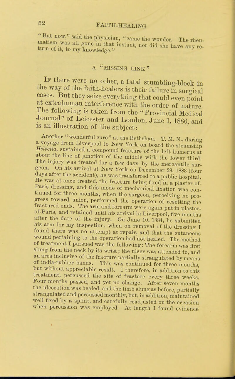 02 Znl-r^' ' n^ physician, came the wonder. The rheu- r oTitT ZtZ^a^l^ - re- missing link If there were no other, a fatal stumbUng-block in the way of the faith-healers is their failure in surgical cases. But they seize everything that could even point at extrahuman interference with the order of nature The following is taken from the Provincial Medicai Journal of Leicester and London, June 1,1886 and IS an illustration of the subject: ' Another ''wonderful cure at the Bethshan. T. M. N durin<r a voyage from Liverpool to New York on board the steamship MelveUa sustamed a compound fracture of the left humerus at about the line of junction of the middle with the lower third Ihe injury was treated for a few days by the mercantile sur- geon. On his arrival at New York on December 29, 1883 (four days after the accident), he was transferred to a pubHe hospital He was at once treated, the fracture being fixed in a plaster-of- Paris dressing, and this mode of mechanical fixation was con- tinued for three months, when the surgeon, perceiving no pro- gress toward union, performed the operation of resetting the fractured ends. The arm and forearm were again put in plaster- of-Paris, and retained until his arrival in Liverpool, five months after the date of the injury. On June 10, 1884, he submitted his arm for my inspection, when on removal of the dressing I found there was no attempt at repair, and that the cutaneous wound pertaining to the operation had not healed. The method of treatment I pursued was the following: The forearm was first slung from the neck by its wrist; the ulcer was attended to, and an area inclusive of the fracture partially strangulated bv means of india-rubber bands. This was continued for three months, but without appreciable result. I therefore, in addition to this treatment, percussed the site of fracture every three weeks. Four months passed, and yet no change. After seven months the ulceration was healed, and the limb slung as before, partially strangulated and percussed monthly, but, in addition, maintained well fixed by a splint, and carefully readjusted on the occasion when percussion was employed. At length I found evidence