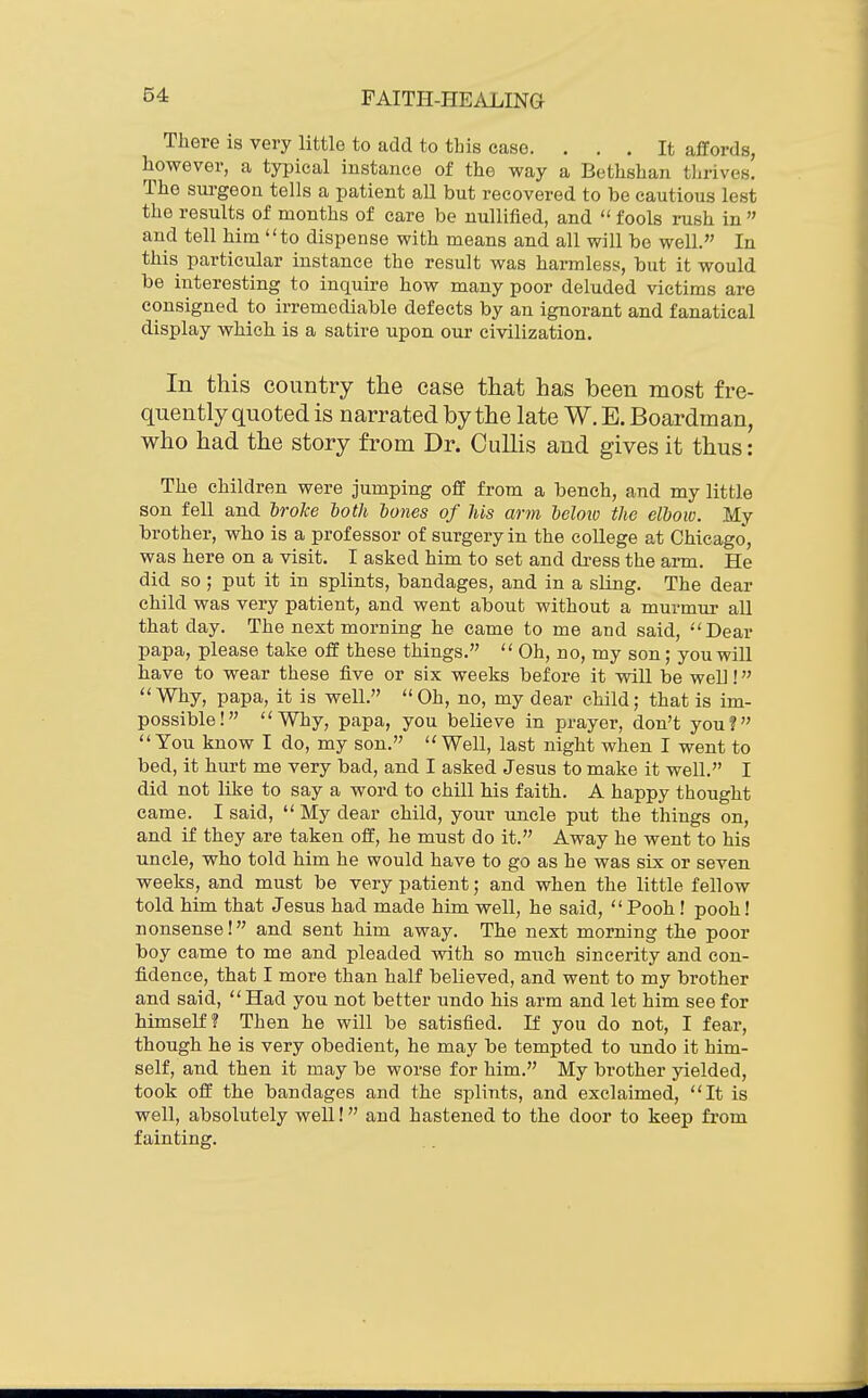Tliere is very little to add to this case. ... It affords, however, a typical instance of the way a Bethshan tlirives. The surgeon tells a patient all but recovered to be cautious lest the results of months of care be nullified, and  fools rush in  and tell him to dispense with means and all will be well. In this particular instance the result was harmless, but it would be interesting to inquire how many poor deluded victims are consigned to irremediable defects by an ignorant and fanatical display which is a satire upon our civilization. In this country the ease that has been most fre- quently quoted is narrated by the late W. E. Boardman, who had the story from Dr. Cullis and gives it thus: The children were jumping off from a bench, and my little son fell and iroJce both lones of Ms arm beloio the elbow. My brother, who is a professor of surgery in the college at Chicago, was here on a visit. I asked him to set and dress the arm. He did so ; put it in splints, bandages, and in a sling. The dear child was very patient, and went about without a murmur all that day. The next morning he came to me and said, Dear papa, please take off these things.  Oh, no, my son; you will have to wear these five or six weeks before it will be well! Why, papa, it is well. Oh, no, my dear child; that is im- possible! Why, papa, you believe in prayer, don't you? You know I do, my son. Well, last night when I went to bed, it hurt me very bad, and I asked Jesus to make it well. I did not like to say a word to chill his faith. A happy thought came. I said,  My dear child, your uncle put the things on, and if they are taken off, he must do it. Away he went to his uncle, who told him he would have to go as he was six or seven weeks, and must be very patient; and when the little fellow told him that Jesus had made him well, he said,  Pooh! pooh! nonsense! and sent him away. The next morning the poor boy came to me and pleaded with so much sincerity and con- fidence, that I more than half believed, and went to my brother and said, Had you not better undo his arm and let him see for himself? Then he will be satisfied. If you do not, I fear, though he is very obedient, he may be tempted to undo it him- self, and then it may be worse for him. My brother yielded, took off the bandages and the splints, and exclaimed, It is well, absolutely weU! and hastened to the door to keep fi'om fainting.