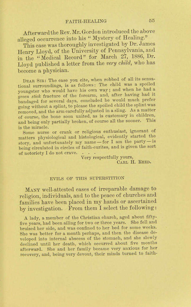 Afterward the Rev. Mr. Gordon introduced the above alleged occurrence into his  Mystery of Healing. This case was thoroughly investigated by Dr. James Henry Lloyd, of the University of Pennsylvania, and in the ''Medical Record for March 27, 1886, Dr. Lloyd published a letter from the venj child, who has become a physician. Dear Sir: The case you cite, when robbed of all its sensa- tional suiToundings, is as follows: The child was a spoiled youngster who would have his own way; and when he had a gree7i stick fraetiu-e of the forearm, and, after having had it bandaged for several days, concluded he would much prefer going without a splint, to please the spoiled child the splint was removed, and the arm carefully adjusted in a sling. As a matter of course, the bone soon united, as is customary in children, and being only partially broken, of course aU the sooner. This is the miracle. Some nurse or crank or religious enthusiast, ignorant of matters physiological and histological, evidently started the story, and unfortunately my name —for I am the party —is being circulated in circles of faith-curites, and is given the sort of notoriety I do not crave. . . . Very respectfully yours, Carl H. Eeed. EVILS OF THIS SUPERSTITION Many well-attested cases of irreparable damage to religion, individuals, and to the peace of churches and families have been placed in my hands or ascertained by investigation. From them I select the following: A lady, a member of the Christian church, aged about fifty- five years, had been ailing for two or three years. She fell and bruised her side, and was confined to her bed for some weeks. She was better for a month perhaps, and then the disease de- veloped into internal abscess of the stomach, and she slowly declined until her death, which occurred about five months afterward. She and her family became very anxious for her recovery, and, being very devout, their minds turned to faith-