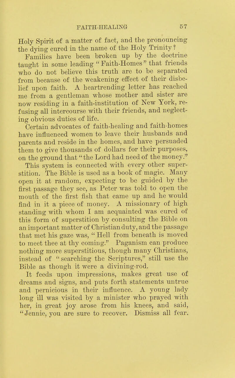 Holy Spirit of a matter of fact, and the pronouncing the dying cured in the name of the Holy Trinity? Families have been broken up by the doctrine taught in some leading  Faith-Homes that friends who do not believe this truth are to be separated from because of the weakening effect of theii* disbe- lief upon faith. A heartrending letter has reached me from a gentleman whose mother and sister are now residing in a faith-institution of New York, re- fusing all intercourse with their friends, and neglect- ing obvious duties of life. Certain advocates of faith-healing and faith-homes have influenced women to leave their husbands and parents and reside in the homes, and have persuaded them to give thousands of dollars for their purposes, on the ground that the Lord had need of the money. This system is connected with every other super- stition. The Bible is used as a book of magic. Many open it at random, expecting to be guided by the first passage they see, as Peter was told to open the mouth of the first fish that came up and he would find in it a piece of money. A missionary of high standing with whom I am acquainted was cured of this form of superstition by consulting the Bible on an important matter of Christian duty, and the passage that met his gaze was,  Hell from beneath is moved to meet thee at thy coming. Paganism can produce nothing more superstitious, though many Christians, instead of searching the Scriptures, still use the Bible as though it were a divining-rod. It feeds upon impressions, makes great use of dreams and signs, and puts forth statements untrue and pernicious in their influence. A young lady long ill was visited by a minister who prayed with her, in great joy arose from his knees, and said, Jennie, you are sure to recover. Dismiss all fear.