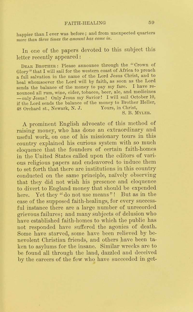 happier than I ever was before; and from unexpected quarters more than three times the amount has come in. In one of the papers devoted to this subject this letter recently appeared: Dear Brother: Please announce through the Crown of Glory  that I will sail for the western coast of Africa to preach a full salvation in the name of the Lord Jesus Christ, and to heal whomsoever the Lord will by faith, as soon as the Lord sends the balance of the money to pay my fare. I have re- novmced all rum, wine, cider, tobacco, beer, ale, and medicines — only Jesus! Only Jesus my Savior! I will sail October 10, if the Lord sends the balance of the money to Brother Heller, 48 Orchard st., Newark, N. J. Yours, in Christ, S. B. Myler. A prominent English advocate of this method of raising money, who has done an extraordinary and useful work, on one of his missionary tours in this country explained his curious system with so much eloquence that the founders of certain faith-homes in the United States called upon the editors of vari- ous religious papers and endeavored to induce them to set forth that there are institutions in this country conducted on the same principle, naively observing that they did not wish his presence and eloquence to divert to England money that should be expended here. Yet they  do not use means ! But as in the case of the supposed faith-healings, for every success- ful instance there are a large number of unrecorded grievous failures; and many subjects of delusion who have established faith-homes to which the public has not responded have suffered the agonies of death. Some have starved, some have been relieved by be- nevolent Christian friends, and others have been ta- ken to asylums for the insane. Similar wrecks are to be found all through the land, dazzled and deceived by the careers of the few who have succeeded in get-