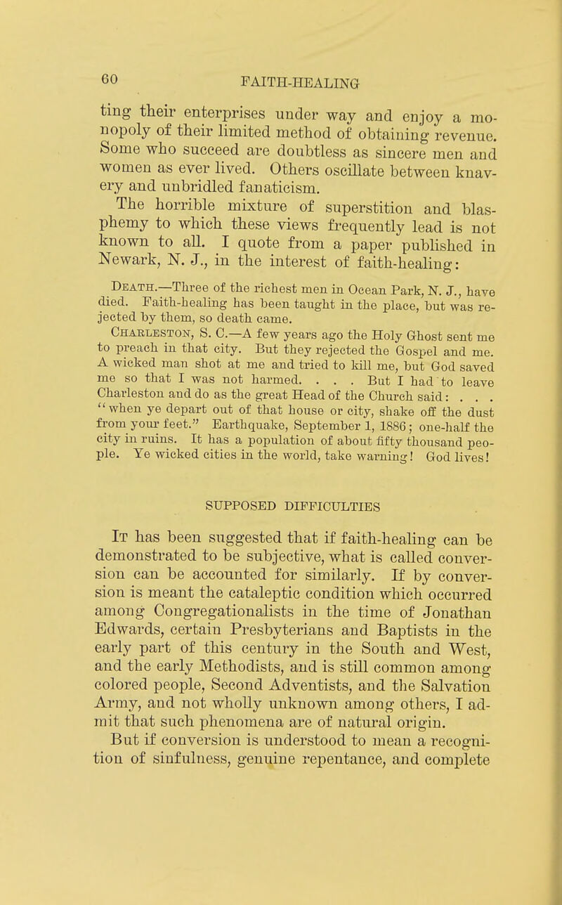 tmg their enterprises under way and enjoy a mo- nopoly of their hmited method of obtaining revenue. Some who succeed are doubtless as sincere men and women as ever lived. Others oscillate between knav- ery and unbridled fanaticism. The horrible mixture of superstition and blas- phemy to which these views frequently lead is not known to all. I quote from a paper pubhshed in Newark, N. J., in the interest of faith-healing: Death.—Three of the richest men in Ocean Park, N. J., have died. Faith-healing has been taught in the place, but was re- jected by them, so death came. Charleston, S. C—A few years ago the Holy Ghost sent me to preach in that city. But they rejected the Gospel and me. A wicked man shot at me and tried to kill me, but God saved me so that I was not harmed. . . . But I had to leave Charleston and do as the great Head of the Church said: . . . when ye depart out of that house or city, shake off the dust from your feet. Earthquake, September 1, 1886; one-half the city in ruins. It has a population of about fifty thousand peo- ple. Ye wicked cities in the world, take warning! God lives! SUPPOSED DIFFICULTIES It has been suggested that if faith-healing can be demonstrated to be subjective, what is called conver- sion can be accounted for similarly. If by conver- sion is meant the cataleptic condition which occurred among Congregationalists in the time of Jonathan Edwards, certain Presbyterians and Baptists in the early part of this century in the South and West, and the early Methodists, and is still common among colored people, Second Adventists, and tlie Salvation Army, and not wholly unknown among others, I ad- mit that such phenomena are of natural origin. But if conversion is understood to mean a recoffni- tion of sinfulness, genuine repentance, and complete