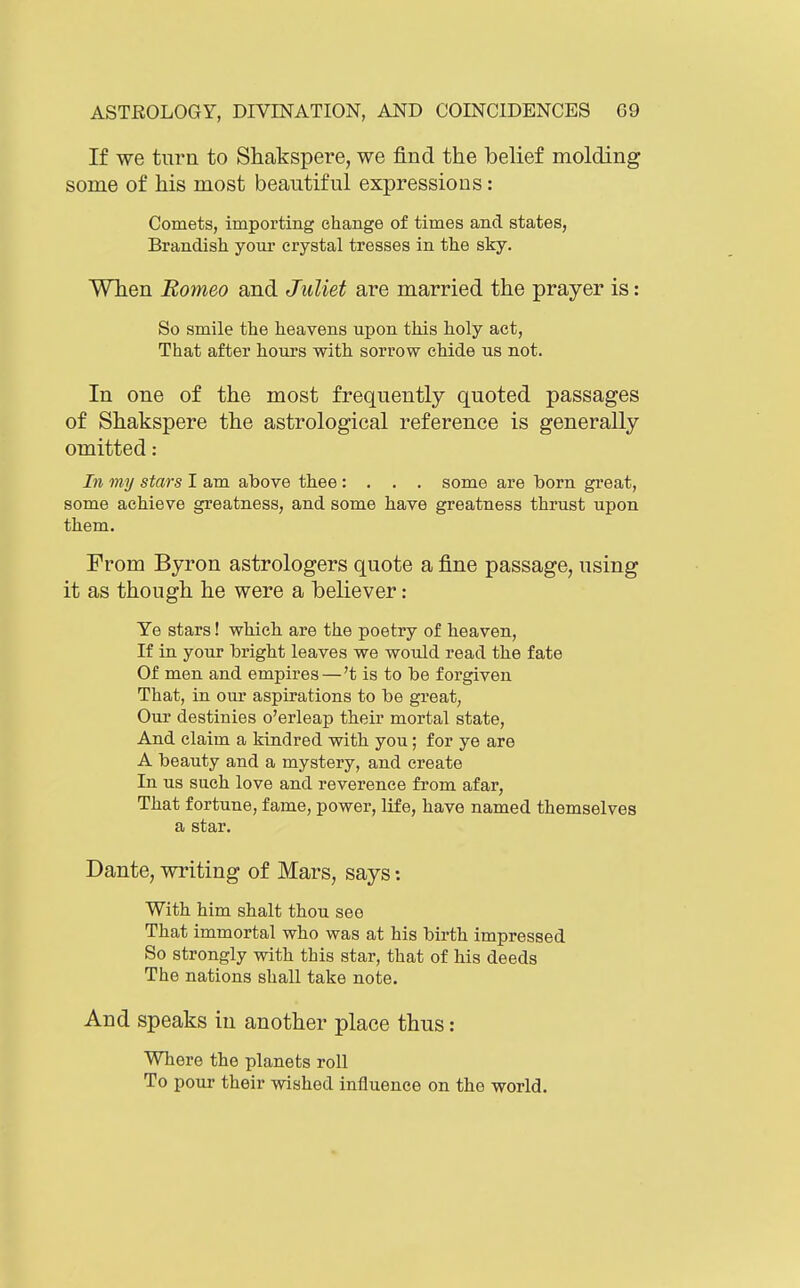 If we turn to Shakspere, we find the belief molding some of Ms most beautiful expressions: Comets, importing change of times and states, Brandish your crystal tresses in the sky. Wlien Romeo and Juliet are married the prayer is: So smile the heavens upon this holy act, That after hours with sorrow chide us not. In one of the most frequently quoted passages of Shakspere the astrological reference is generally omitted: In my stars I am above thee: . . . some are born great, some achieve greatness, and some have greatness thrust upon them. From Byron astrologers quote a fine passage, using it as though he were a believer: Ye stars! which are the poetry of heaven, If in your bright leaves we would read the fate Of men and empires—'t is to be forgiven That, in our aspirations to be great, Our destinies o'erleap their mortal state. And claim a kindred with you; for ye are A beauty and a mystery, and create In us such love and reverence from afar. That fortune, fame, power, life, have named themselves a star. Dante, writing of Mars, says: With him shalt thou see That immortal who was at his birth impressed So strongly with this star, that of his deeds The nations shall take note. And speaks in another place thus: Where the planets roll To pour their wished influence on the world.