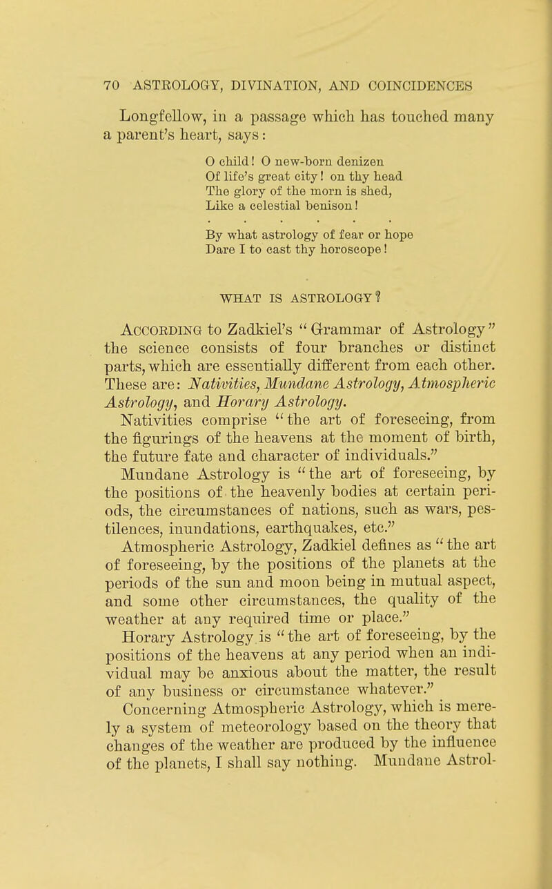 Longfellow, in a passage which has touched many a parent's heart, says: O child! 0 new-boru denizen Of life's great city! on thy head The glory of the morn is shed, Like a celestial benison! By what astrology of fear or hope Dare I to east thy horoscope! WHAT IS ASTROLOGY? According to Zadkiel's  Grammar of Astrology the science consists of four branches or distinct parts, which are essentially different from each other. These are: Nativities, Mundane Astrology, Atmospheric Astrology, and Horary Astrology. Nativities comprise 'Hhe art of foreseeing, from the figurings of the heavens at the moment of birth, the future fate and character of individuals. Mundane Astrology is the art of foreseeing, by the positions of the heavenly bodies at certain peri- ods, the circumstances of nations, such as wars, pes- tilences, inundations, earthquakes, etc. Atmospheric Astrology, Zadkiel defines as  the art of foreseeing, by the positions of the planets at the periods of the sun and moon being in mutual aspect, and some other circumstances, the quality of the weather at any required time or place. Horary Astrology is the art of foreseeing, by the positions of the heavens at any period when an indi- vidual may be anxious about the matter, the result of any business or circumstance whatever. Concerning Atmospheric Astrology, which is mere- ly a system of meteorology based on the theory that changes of the weather are produced by the influence of the planets, I shall say nothing. Mundane Astrol-