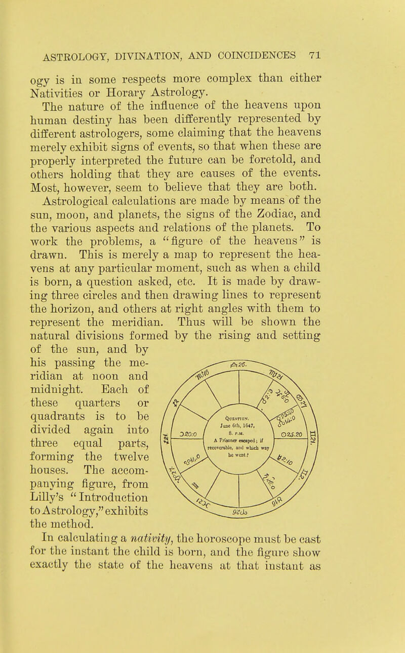 ogy is in some respects more complex than either Nativities or Horary Astrology. The nature of the influence of the heavens upon human destiny has been differently represented by different astrologers, some claiming that the heavens merely exhibit signs of events, so that when these are properly interpreted the future can be foretold, and others holding that they are causes of the events. Most, however, seem to believe that they are both. Astrological calculations are made by means of the sun, moon, and planets, the signs of the Zodiac, and the various aspects and relations of the planets. To work the problems, a figure of the heavens is drawn. This is merely a map to represent the hea- vens at any particular moment, such as when a child is born, a question asked, etc. It is made by draw- ing three circles and then drawing lines to represent the horizon, and others at right angles with them to represent the meridian. Thus will be shown the natural divisions formed by the rising and setting of the sun, and by his passing the me- ridian at noon and midnight. Each of these quarters or quadrants is to be divided again into three equal parts, forming the twelve houses. The accom- panying figure, from Lilly's  Introduction to A strology, exhibits the method. In calculating a nativity, the horoscope must be cast for the instant the child is born, and the figure show exactly the state of the heavens at that instant as