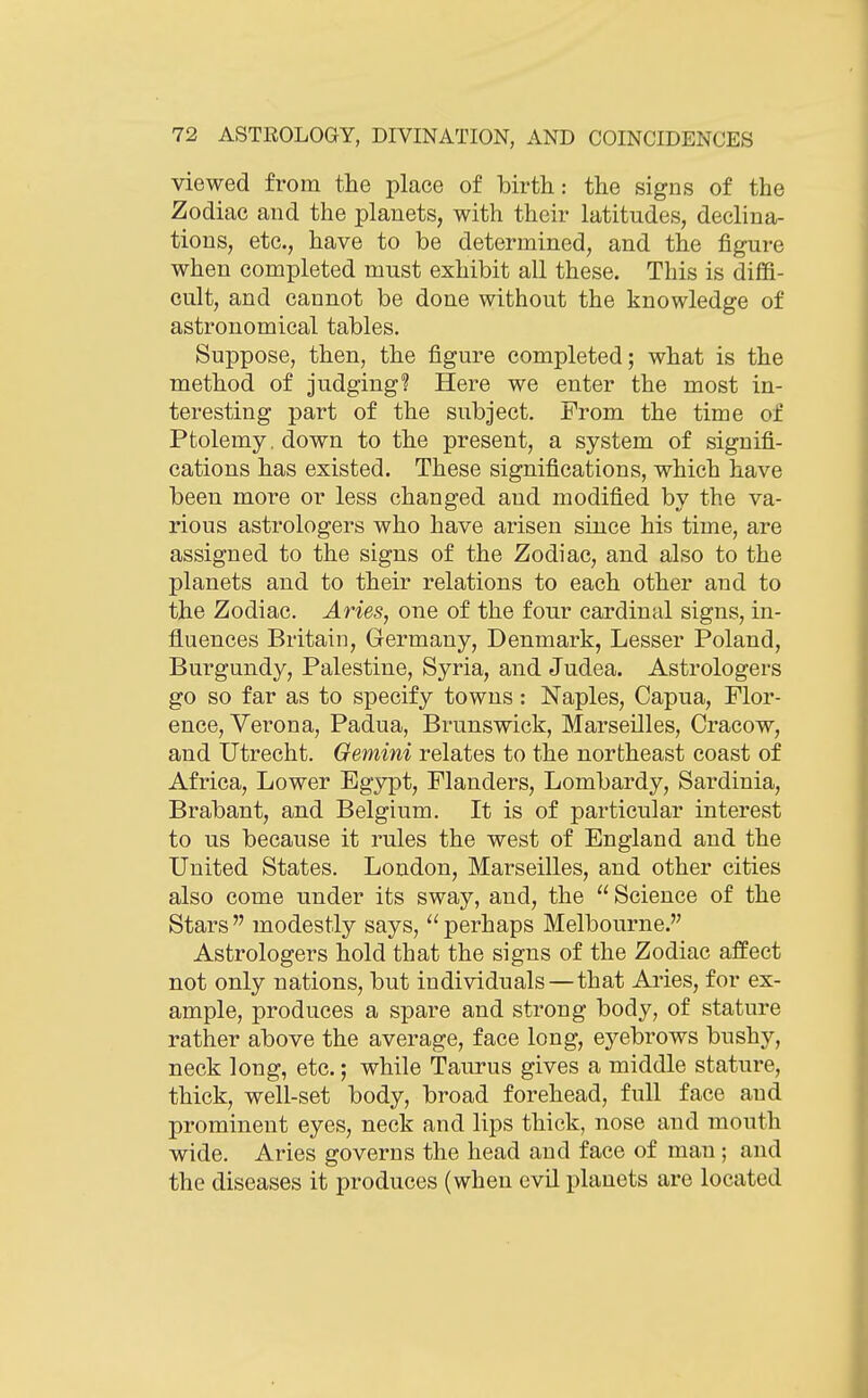 viewed from the place of birth: the signs of the Zodiac and the planets, with their latitudes, declina- tions, etc., have to be determined, and the figure when completed must exhibit all these. This is diffi- cult, and cannot be done without the knowledge of astronomical tables. Suppose, then, the figure completed; what is the method of judging? Here we enter the most in- teresting part of the subject. From the time of Ptolemy, down to the present, a system of signifi- cations has existed. These significations, which have been more or less changed and modified by the va- rious astrologers who have arisen since his time, are assigned to the signs of the Zodiac, and also to the planets and to their relations to each other and to the Zodiac. Aries, one of the four cardinal signs, in- fluences Britain, Germany, Denmark, Lesser Poland, Burgundy, Palestine, Syria, and Judea. Astrologers go so far as to specify towns: Naples, Capua, Flor- ence, Verona, Padua, Brunswick, Marseilles, Cracow, and Utrecht. Gemini relates to the northeast coast of Africa, Lower Egypt, Flanders, Lombardy, Sardinia, Brabant, and Belgium. It is of particular interest to us because it rules the west of England and the United States. London, Marseilles, and other cities also come under its sway, and, the  Science of the Stars modestly says, perhaps Melbourne. Astrologers hold that the signs of the Zodiac affect not only nations, but individuals—that Aries, for ex- ample, produces a spare and strong body, of stature rather above the average, face long, eyebrows bushy, neck long, etc.; while Taurus gives a middle stature, thick, well-set body, broad forehead, full face and prominent eyes, neck and lips thick, nose and mouth wide. Aries governs the head and face of man; and the diseases it produces (when evil planets are located