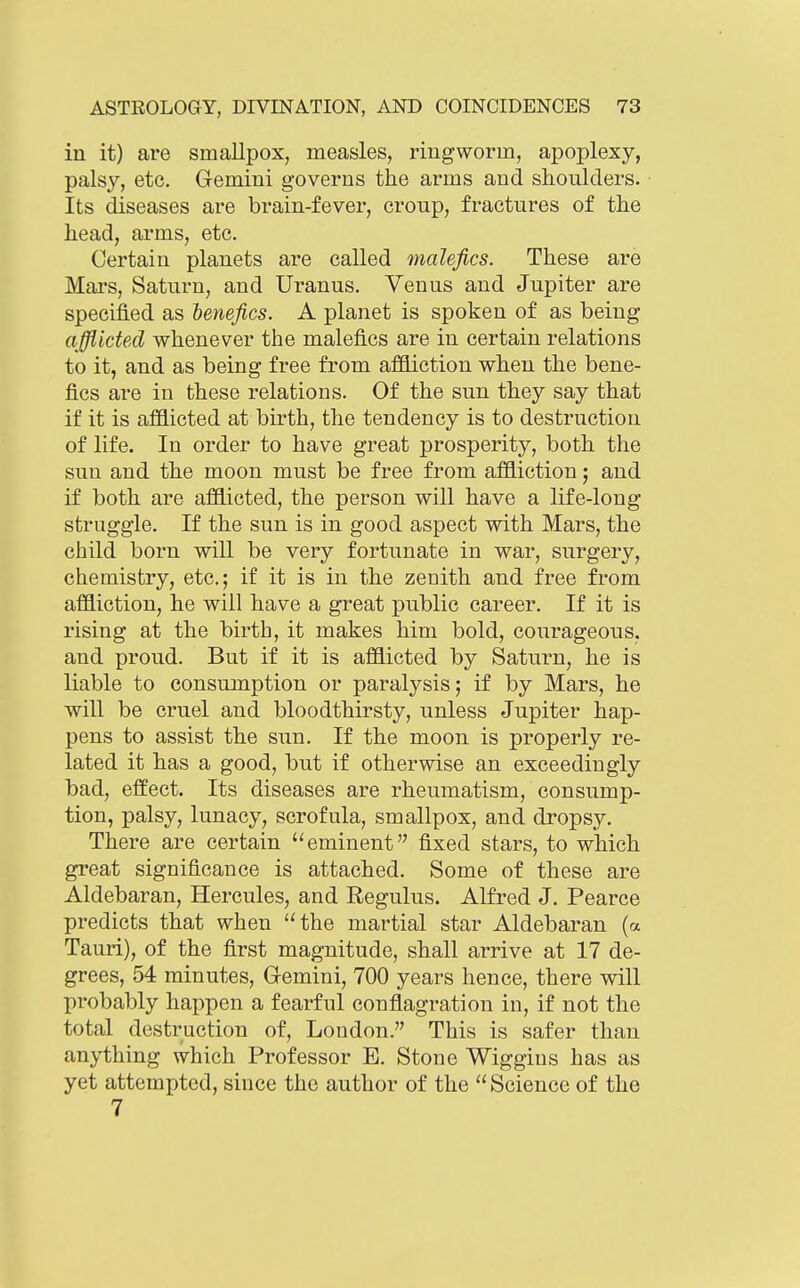 in it) are smallpox, measles, ringworm, apoplexy, palsy, etc. Gemini governs the arms and shoulders. Its diseases are brain-fever, croup, fractures of the head, arms, etc. Certain planets are called malefics. These are Mars, Saturn, and Uranus. Venus and Jupiter are specified as ienefics. A planet is spoken of as being afflicted whenever the malefics are in certain relations to it, and as being free from aflSiction when the bene- fics are in these relations. Of the sun they say that if it is afflicted at birth, the tendency is to destruction of life. In order to have great prosperity, both the sun and the moon must be free from affliction; and if both are afflicted, the person will have a life-long struggle. If the sun is in good aspect with Mars, the child born will be very fortunate in war, surgery, chemistry, etc.; if it is in the zenith and free from affliction, he will have a great public career. If it is rising at the birth, it makes him bold, courageous, and proud. But if it is afflicted by Saturn, he is liable to consumption or paralysis; if by Mars, he will be cruel and bloodthirsty, unless Jupiter hap- pens to assist the sun. If the moon is properly re- lated it has a good, but if otherwise an exceedingly bad, effect. Its diseases are rheumatism, consump- tion, palsy, lunacy, scrofula, smallpox, and dropsy. There are certain eminent fixed stars, to which great significance is attached. Some of these are Aldebaran, Hercules, and Regulus. Alfred J. Pearce predicts that when the martial star Aldebaran (a Tauri), of the first magnitude, shall arrive at 17 de- grees, 54 minutes, Gemini, 700 years hence, there will probably happen a fearful conflagration in, if not the total destruction of, Loudon. This is safer than anything which Professor E. Stone Wiggins has as yet attempted, since the author of the Science of the 7