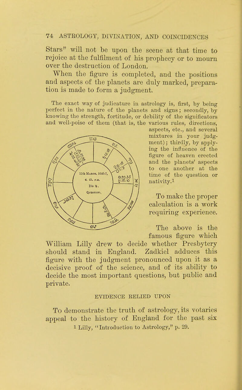 Stars will not be upon the scene at that time to rejoice at the fulfilment of his prophecy or to mourn over the destruction of London. When the figure is completed, and the positions and aspects of the planets are duly marked, prepara- tion is made to form a judgment. The exact way of judicature in astrology is, first, by being perfect in the nature of the planets and signs; secondly, by knowing the strength, fortitude, or debility of the significators and well-poise of them (that is, the various rules, directions, aspects, etc., and several mixtures in your judg- ment) ; thirdly, by apply- ing the influence of the figure of heaven erected and the planets' aspects to one another at the time of the question or nativity.l To make the proper calculation is a work requiring experience. The above is the famous figure which William Lilly drew to decide whether Presbytery should stand in England. Zadkiel adduces this figure with the judgment pronounced upon it as a decisive proof of the science, and of its ability to decide the most important questions, but public and private. EVIDENCE RELIED UPON To demonstrate the truth of astrology, its votaries appeal to the history of England for the past six 1 Lilly, Introduction to Astrology, p. 29.