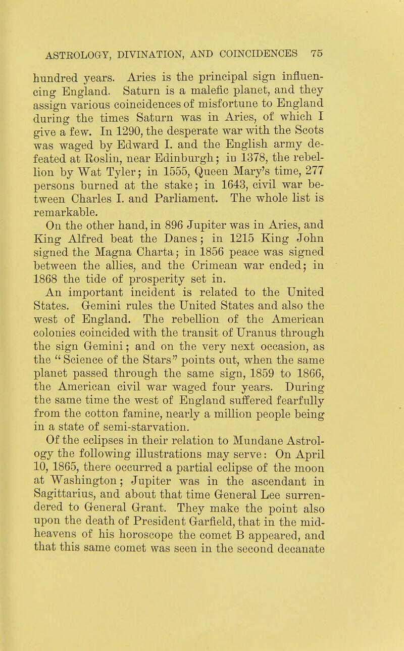 hundred years. Aries is the principal sign influen- cing England. Saturn is a malefic planet, and they assign various coincidences of misfortune to England during the times Saturn was in Aries, of which I give a few. In 1290, the desperate war with the Scots was waged by Edward I. and the English army de- feated at Roslin, near Edinburgh; in 1378, the rebel- lion by Wat Tyler; in 1555, Queen Mary's time, 277 persons burned at the stake; in 1643, civil war be- tween Charles I. and Parliament. The whole list is remarkable. On the other hand, in 896 Jupiter was in Aries, and King Alfred beat the Danes; in 1215 King John signed the Magna Charta; in 1856 peace was signed between the allies, and the Crimean war ended j in 1868 the tide of prosperity set in. An important incident is related to the United States. Gemini rules the United States and also the west of England. The rebellion of the American colonies coincided with the transit of Uranus through the sign Gemini; and on the very next occasion, as the  Science of the Stars points out, when the same planet passed through the same sign, 1859 to 1866, the American civil war waged four years. During the same time the west of England suffered fearfully from the cotton famine, nearly a million people being in a state of semi-starvation. Of the eclipses in their relation to Mundane Astrol- ogy the following illustrations may serve: On April 10, 1865, there occurred a partial eclipse of the moon at Washington; Jupiter was in the ascendant in Sagittarius, and about that time General Lee surren- dered to General Grant. They make the point also upon the death of President Garfield, that in the mid- heavens of his horoscope the comet B appeared, and that this same comet was seen in the second decanate