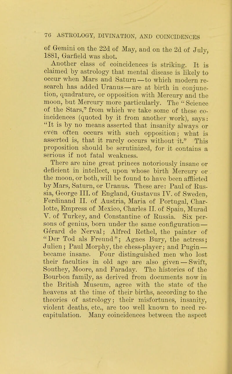 of Gemini on the 22d of May, and on the 2d of July, 1881, Grarfield was shot. Another class of coincidences is striking. It is claimed by astrology that mental disease is likely to occur when Mars and Saturn—to which modern re- search has added Uranus — are at birth in conjunc- tion, quadrature, or opposition with Mercury and the moon, bnt Mercury more particularly. The  Science of the Stars, from which we take some of these co- incidences (quoted by it from another work), says: It is by no means asserted that insanity always or even often occurs with such opposition j what is asserted is, that it rarely occurs without it. This proposition should be scrutinized, for it contains a serious if not fatal weakness. There are nine great princes notoriously insane or deficient in intellect, upon whose birth Mercury or the moon, or both, will be found to have been afflicted by Mars, Saturn, or Uranus. These are: Paul of Rus- sia, Grcorge III. of England, Gustavus IV. of Sweden, Ferdinand II. of Austria, Maria of Portugal, Char- lotte, Empress of Mexico, Charles II. of Spain, Murad V. of Turkey, and Constantine of Russia. Six per- sons of genius, born under the same configuration — Gerard de Nerval; Alfred Rethel, the painter of Der Tod als Freund; Agnes Bury, the actress; Julien; Paul Morphy, the chess-player; and Pugin— became insane. Four distinguished men who lost their faculties in old age are also given — Swift, Southey, Moore, and Faraday. The histories of the Bourbon family, as derived from documents now in the British Museum, agree with the state of the heavens at the time of their births, according to the theories of astrology; their misfortunes, insanitj^, violent deaths, etc., are too well known to need re- capitulation. Many coincidences between the aspect