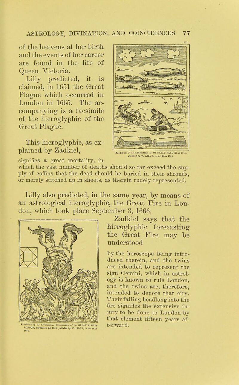 t 0/ At HumoOLTrHio 0/ UU GHEAT TLAOUC 0 lOCi, fxtbluW (7 W. LILLT, •>> 1^ Yiu 1651. of the heavens at her birth and the events of her career are found in the life of Queen Victoria. Lilly predicted, it is claimed, in 1651 the Great Plague which occurred in London in 1665. The ac- companying is a facsimile of the hieroglyphic of the Great Plague. This hieroglyphic, as ex- plained by Zadkiel, signifies a great mortality, in which, the vast number of deaths should so far exceed the sup- ply of coffins that the dead should be buried in their shrouds, or merely stitched up in sheets, as therein rudely represented. Lilly also predicted, in the same year, by means of an astrological hieroglyphic, the Great Fire in Lon- don, which took place September 3, 1666. Zadkiel says that the hieroglyphic forecasting the Great Fire may be understood by the horoscope being intro- duced therein, and the twins are intended to represent the sign Gemini, which in astrol- ogy is known to rule London, and the twins are, therefore, intended to denote that city. Their falling headlong into the fire signifies the extensive in- jury to be done to London by that element fifteen years af- terward. ri'-a-.Ti. n/ a* AnnoL.»i,^u llif)..j-.i.irnic </ OKEaT FlnB ia UjNIXJN. atmrnM JJ. 1600, yublulud fey W. LILLY, in li* Yt4»