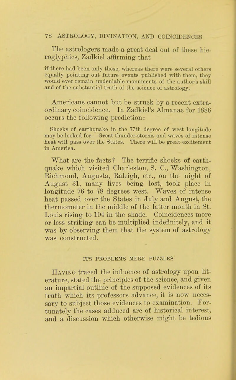 The astrologers made a great deal out of these hie- roglyphics, Zadkiel afBrming that if there had been only these, whereas there were several others equally pointing out future events published with them, they would ever remain undeniable monuments of the author's skill and of the substantial truth of the science of astrology. Americans cannot but be struck by a recent extra- ordinary coincidence. In Zadkiel's Almanac for 1886 occurs the following prediction: Shocks of earthquake in the 77th degree of west longitude may be looked for. Great thunder-storms and waves of mtense heat will pass over the States. There will be great excitement in America. What are the facts ? The terrific shocks of earth- quake which visited Charleston, S. C, Washington, Eichmond, Augusta, Raleigh, etc., on the night of August 31, many lives being lost, took place in longitude 76 to 78 degrees west. Waves of intense heat passed over the States in July and August, the thermometer in the middle of the latter month in St. Louis rising to 104 in the shade. Coincidences more or less striking can be multiplied indefinitely, and it was by observing them that the system of astrology was constructed. ITS PROBLEMS MERE PUZZLES Having traced the influence of astrology upon lit- erature, stated the principles of the science, and given an impartial outline of the supposed evidences of its truth which its professors advance, it is now neces- sary to subject those evidences to examination. For- tunately the cases adduced are of historical interest, and a discussion which otherwise might be tedious
