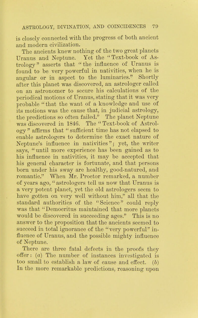 is closely connected with the progress of both ancient and modern civilization. The ancients knew nothing of the two great planets Uranus and Neptune. Yet the Text-book of As- trology asserts that the influence of Uranus is found to be very powerful in nativities, when he is angular or in aspect to the luminaries. Shortly after this planet was discovered, an astrologer called on an astronomer to secure his calculations of the periodical motions of Uranus, stating that it was very probable  that the want of a knowledge and use of its motions was the cause that, in judicial astrology, the predictions so often failed. The planet Neptune was discovered in 1846. The  Text-book of Astrol- ogy  affirms that  sufficient time has not elapsed to enable astrologers to determine the exact nature of Neptune's influence in nativities,- yet, the writer says, until more experience has been gained as to his influence in nativities, it may be accepted that his general character is fortunate, and that persons born under his sway are healthy, good-natured, and romantic. When Mr. Proctor remarked, a number of years ago,  astrologers tell us now that Uranus is a very potent planet, yet the old astrologers seem to have gotten on very well without him, all that the standard authorities of the Science could reply was that Democritus maintained that more planets would be discovered in succeeding ages. This is no answer to the proposition that the ancients seemed to succeed in total ignorance of the very powerful in- fluence of Uranus, and the possible mighty influence of Neptune. There are three fatal defects in the proofs they offer: {a) The number of instances investigated is too small to establish a law of cause and effect, (b) In the more remarkable predictions, reasoning upon