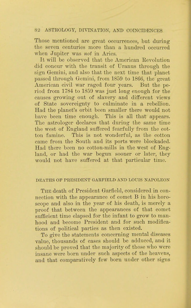 Those mentioned are great occurrences, but during the seven centuries more than a hundred occurred when Jupiter was not in Aries. It will be observed that the American Revolution did concur with the transit of Uranus through the sign Gemini, and also that the next time that planet passed through Gemini, from 1859 to 1866, the great American civil war raged four years. But the pe- riod from 1784 to 1859 was just long enough for the causes growing out of slavery and different views of State sovereignty to culminate in a rebellion. Had the planet's orbit been smaller there would not have been time enough. This is all that appears. The astrologer declares that during the same time the west of England suffered fearfully from the cot- ton famine. This is not wonderful, as the cotton came from the South and its ports were blockaded. Had there been no cotton-mills in the west of Eng- land, or had the war begun sooner or later, they would not have suffered at that particular time. DEATHS OF PRESIDENT GARFIELD AND LOUIS NAPOLEON The death of President Garj&eld, considered in con- nection with the appearance of comet B in his horo- scope and also in the year of his death, is merely a proof that between the appearances of that comet sufficient time elapsed for the infant to grow to man- hood and become President and for such modifica- tions of political parties as then existed. To give the statements concerning mental diseases value, thousands of cases should be adduced, and it should be proved that the majority of those who were insane were born under such aspects of the heavens, and that comparatively few born under other signs