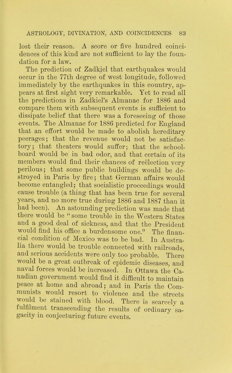 lost their reason, A score or five hundred coinci- dences of this kind are not sufficient to lay the foun- dation for a law. The prediction of Zadkiel that earthquakes would occur in the 77th degree of west longitude, followed immediately by the earthquakes in this country, ap- pears at first sight very remarkable. Yet to read all the predictions in Zadkiel's Almanac for 1886 and compare them with subsequent events is sufficient to dissipate belief that there was a foreseeing of those events. The Almanac for 1886 predicted for England that an effort would be made to abolish hereditary peerages; that the revenue would not be satisfac- tory; that theaters would suffer; that the school- board would be in bad odor, and that certain of its members would find their chances of reelection very perilous; that some public buildings would be de- stroyed in Paris by fire; that German affairs would become entangled; that socialistic proceedings would cause trouble (a thing that has been true for several years, and no more true during 1886 and 1887 than it had been). An astounding prediction was made that there would be  some trouble in the Western States and a good deal of sickness, and that the President would find his office a burdensome one. The finan- cial condition of Mexico was to be bad. In Austra- lia there would be trouble connected with railroads, and serious accidents were only too probable. There would be a great outbreak of epidemic diseases, and naval forces would be increased. In Ottawa the Ca- nadian government would find it difficult to maintain peace at home and abroad; and in Paris the Com- munists would resort to violence and the streets would be stained with blood. There is scarcely a fulfilment transcending the results of ordinary sa- gacity in conjecturing future events.