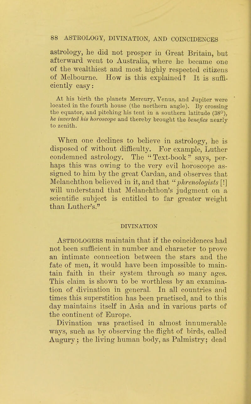 astrology, he did not prosper in Great Britain, but afterward went to Australia, where he became one of the wealthiest and most highly respected citizens of Melbourne. How is this explained? It is sufBl- ciently easy: At his birth the planets Mercury, Venus, and Jupiter were located in the fourth house (the northern angle). By crossing the equator, and pitching his tent in a southern latitude (38°), he inverted his horoscope and thereby brought the henefics nearly to zenith. When one declines to believe in astrology, he is disposed of without difficulty. For example, Luther condemned astrology. The Text-book-- says, per- haps this was owiug to the very evil horoscope as- signed to him by the great Cardan, and observes that Melanchthon believed in it, and that ^^phrenologists [!] will understand that Melanchthon's judgment on a scientific subject is entitled to far greater weight than Luther's. DIVINATION Astrologers maintain that if the coincidences had not been sufficient in number and character to prove an intimate connection between the stars and the fate of men, it would have been impossible to main- tain faith in their system through so many ages. This claim is shown to be worthless by an examina- tion of divination in general. In all countries and times this superstition has been practised, and to this day maintains itself in Asia and in various parts of the continent of Europe. Divination was practised in almost innumerable ways, such as by observing the flight of birds, called Augury; the living human body, as Palmistry; dead