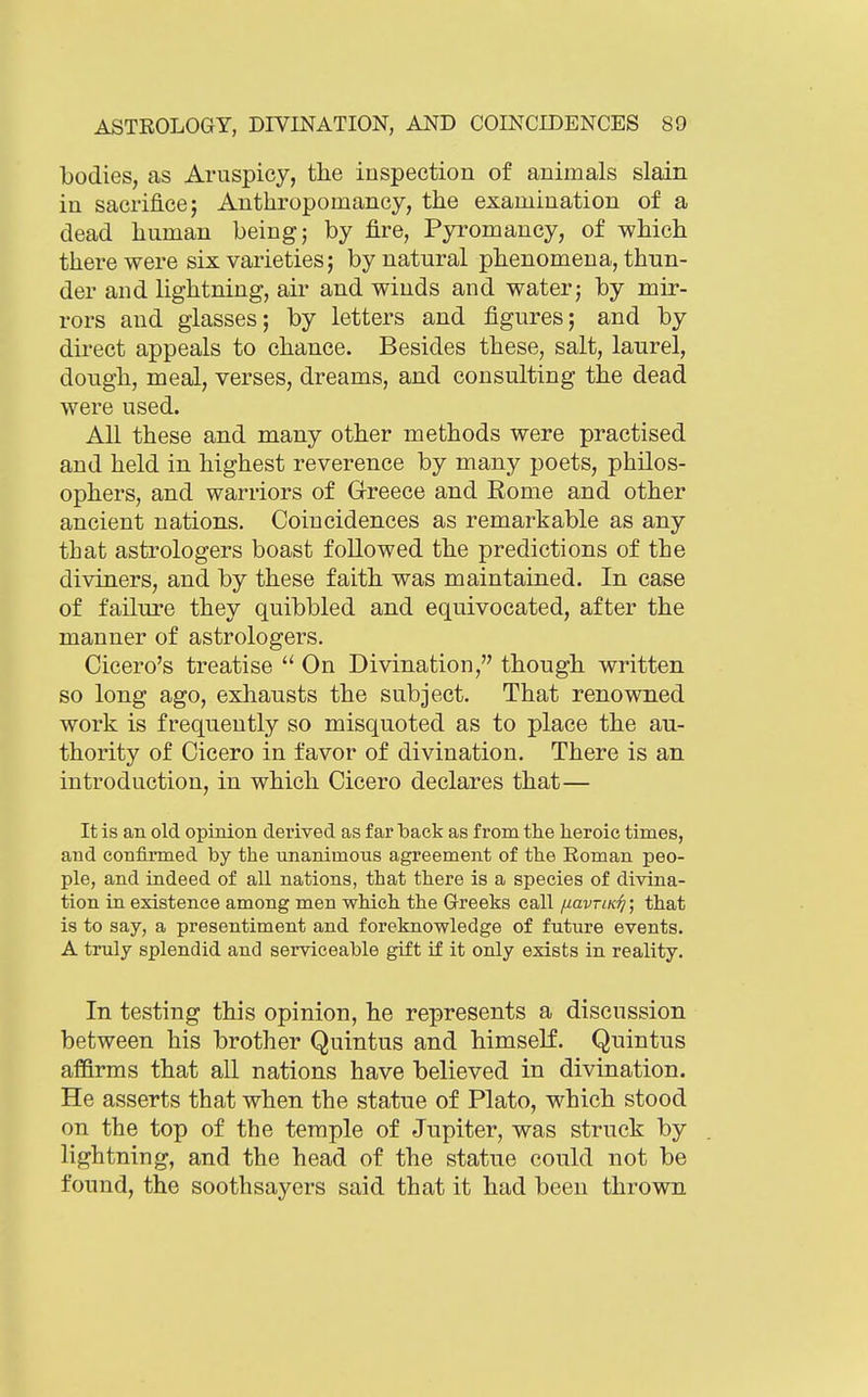 bodies, as Aruspicy, the inspection of animals slain in sacrifice; Anthropomancy, the examination of a dead human being j by fire, Pyromancy, of which there were six varieties; by natural phenomena, thun- der and lightning, air and winds and water; by mir- rors and glasses; by letters and figures; and by direct appeals to chance. Besides these, salt, laurel, dough, meal, verses, dreams, and consulting the dead were used. All these and many other methods were practised and held in highest reverence by many poets, philos- ophers, and warriors of Greece and Rome and other ancient nations. Coincidences as remarkable as any that astrologers boast followed the predictions of the diviners, and by these faith was maintained. In case of failure they quibbled and equivocated, after the manner of astrologers. Cicero's treatise  On Divination, though written so long ago, exhausts the subject. That renowned work is frequently so misquoted as to place the au- thority of Cicero in favor of divination. There is an introduction, in which Cicero declares that— It is an old opinion derived as far back as from the heroic times, and confirmed by the unanimous agreement of the Roman peo- ple, and indeed of all nations, that there is a species of divina- tion in existence among men which the Greeks call /lavrcK^; that is to say, a presentiment and foreknowledge of future events. A truly splendid and serviceable gift if it only exists in reality. In testing this opinion, he represents a discussion between his brother Quintus and himself. Quintus affirms that all nations have believed in divination. He asserts that when the statue of Plato, which stood on the top of the temple of Jupiter, was struck by lightning, and the head of the statue could not be found, the soothsayers said that it had been thrown