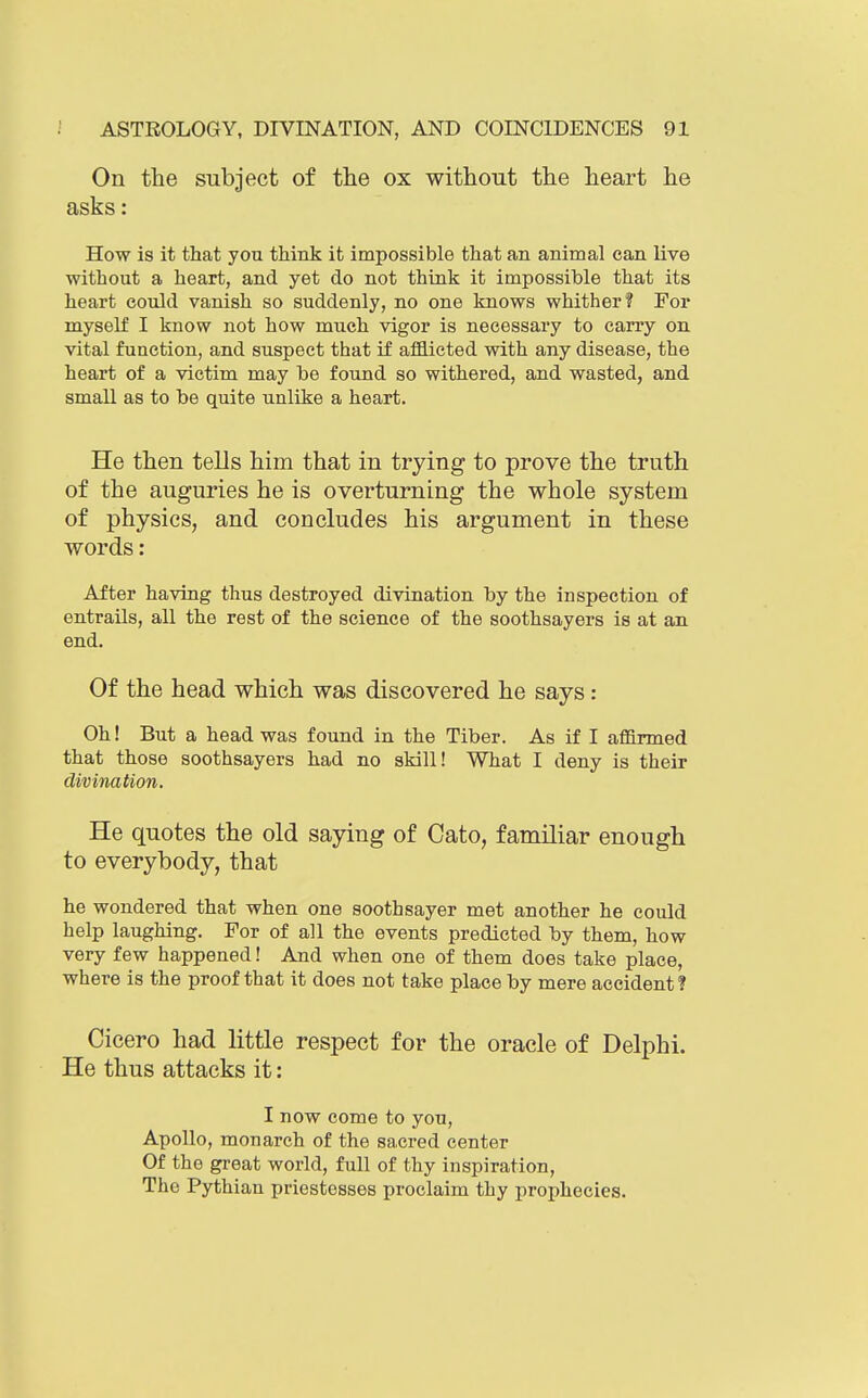 On the subject of the ox without the heart he asks: How is it that yon think it impossible that an animal can live without a heart, and yet do not think it impossible that its heart could vanish so suddenly, no one knows whither? For myself I know not how much vigor is necessary to carry on vital function, and suspect that if afflicted with any disease, the heart of a victim may be found so withered, and wasted, and small as to be quite unlike a heart. He then tells him that in trying to prove the truth of the auguries he is overturning the whole system of physics, and concludes his argument in these words : After having thus destroyed divination by the inspection of entrails, all the rest of the science of the soothsayers is at an end. Of the head which was discovered he says: Oh! But a head was found in the Tiber. As if I affirmed that those soothsayers had no skill! What I deny is their divination. He quotes the old saying of Cato, familiar enough to everybody, that he wondered that when one soothsayer met another he could help laughing. For of all the events predicted by them, how very few happened! And when one of them does take place, where is the proof that it does not take place by mere accident? Cicero had little respect for the oracle of Delphi. He thus attacks it: I now come to you, Apollo, monarch of the sacred center Of the great world, full of thy inspiration. The Pythian priestesses proclaim thy prophecies.