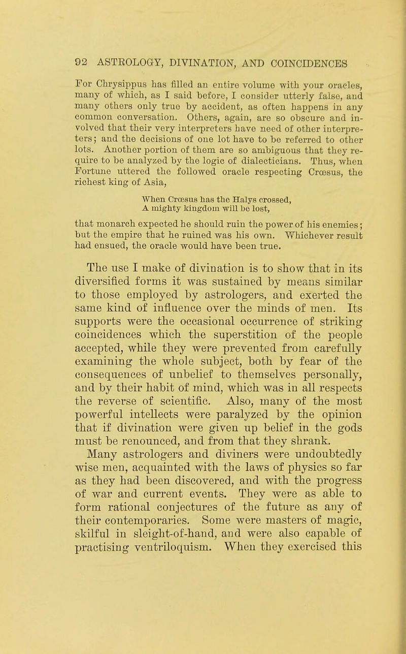 For Cbrysippus has filled an entire volume with your oracles, many of which, as I said before, I consider utterly false, and many others only true by accident, as often happens in any common conversation. Others, again, are so obscure and in- volved that their very interpreters have need of other iuteriire- ters; and the decisions of one lot have to be refeiTcd to other lots. Another portion of them are so ambiguous that they re- quire to be analyzed by the logic of dialecticians. Thus, when Fortune uttered the followed oracle respecting Croesus, the richest king of Asia, When Croesus lias the Halys crossed, A mlglity Mngdoin will be lost, that monarch expected he should ruin the power of his enemies; but the empire that he ruined was his own. Whichever result had ensued, the oracle would have been true. The use I make of divination is to show that in its diversified forms it was sustained by means similar to those employed by astrologers, and exerted the same kind of influence over the minds of men. Its supports were the occasional occurrence of striking coincidences which the superstition of the people accepted, while they were prevented from carefully examining the whole subject, both by fear of the consequences of unbelief to themselves personally, and by their habit of mind, which was in all respects the reverse of scientific. Also, many of the most powerful intellects were paralyzed by the opinion that if divination were given up belief in the gods must be renounced, and from that they shrank. Many astrologers and diviners were undoubtedly wise men, acquainted with the laws of physics so far as they had been discovered, and with the progress of war and current events. They were as able to form rational conjectures of the future as any of their contemporaries. Some were masters of magic, skilful in sleight-of-hand, and were also capable of practising ventriloquism. When they exercised this