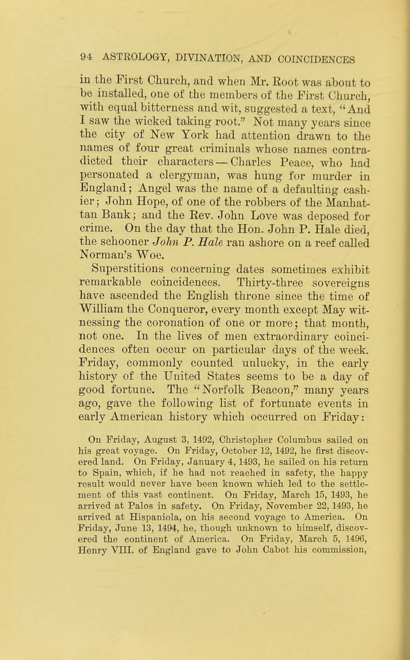in the First Church, and when Mr. Root was about to be installed, one of the members of the First Church, with equal bitterness and wit, suggested a text, And I saw the wicked taking root. Not many years since the city of New York had attention drawn to the names of four great criminals whose names contra- dicted their characters — Charles Peace, who had personated a clergyman, was hung for murder in England; Angel was the name of a defaulting cash- ier; John Hope, of one of the robbers of the Manhat- tan Bank; and the Rev. John Love was deposed for crime. On the day that the Hon. John P. Hale died, the schooner John P. Hale ran ashore on a reef called Norman's Woe. Superstitions concerning dates sometimes exhibit remarkable coincidences. Thirty-three sovereigns have ascended the English throne since the time of William the Conqueror, every month except May wit- nessing the coronation of one or more; that month, not one. In the lives of men extraordinary coinci- dences often occur on particular days of the week. Friday, commonly counted unlucky, in the early history of the United States seems to be a day of good fortune. The Norfolk Beacon, many years ago, gave the following list of fortunate events in early American history which occurred on Friday: On Friday, August 3, 1492, Christopher Columbus sailed on Ms great voyage. On Friday, October 12, 1492, he first discov- ered land. On Friday, January 4,1493, he sailed on his return to Spain, which, if he had not reached in safety, the happy result would never have been known which led to the settle- ment of this vast continent. On Friday, March 15, 1493, he arrived at Palos in safety. On Friday, November 22,1493, he arrived at Hispaniola, on his second voyage to America. On Friday, June 13, 1494, he, though unknown to himself, discov- ered the continent of America. On Friday, March 5, 1496, Henry VIII. of England gave to John Cabot his commission,