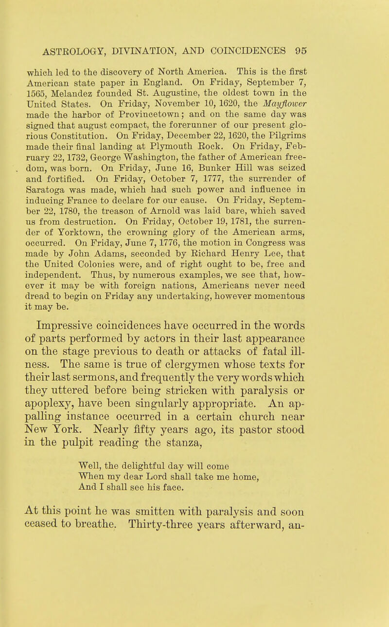 which led to the discovery of North America. This is the first Ataerican state paper in England. On Friday, September 7, 1565, Melandez founded St. Augustine, the oldest town in the United States. On Friday, November 10, 1620, the Mayflower made the harbor of Provincetown; and on the same day was signed that august compact, the forerunner of our present glo- rious Constitution. On Friday, December 22,1620, the Pilgrims made their final landing at Plymouth Rock. On Friday, Feb- ruary 22,1732, George Washington, the father of American free- dom, was born. On Friday, June 16, Bunker Hill was seized and fortified. On Friday, October 7, 1777, the surrender of Saratoga was made, which had such power and influence in inducing France to declare for our cause. On Friday, Septem- ber 22, 1780, the treason of Arnold was laid bare, which saved us from destruction. On Friday, October 19,1781, the surren- der of Yorktown, the crowning glory of the American arms, occurred. On Friday, June 7,1776, the motion in Congress was made by John Adams, seconded by Richard Henry Lee, that the United Colonies were, and of right ought to be, free and independent. Thus, by numerous examples, we see that, how- ever it may be with foreign nations, Americans never need dread to begin on Friday any undertaking, however momentous it may be. Impressive coincidences have occurred in the words of parts performed by actors in their last appearance on the stage previous to death or attacks of fatal ill- ness. The same is true of clergymen whose texts for their last sermons, and frequently the very words which they uttered before being stricken with paralysis or apoplexy, have been singularly appropriate. An ap- palling instance occurred in a certain church near New York. Nearly fifty years ago, its pastor stood in the pulpit reading the stanza, Well, the delightful day will come When my dear Lord shall take me home, And I shall see his face. At this point he was smitten with paralysis and soon ceased to breathe. Thirty-three years afterward, an-