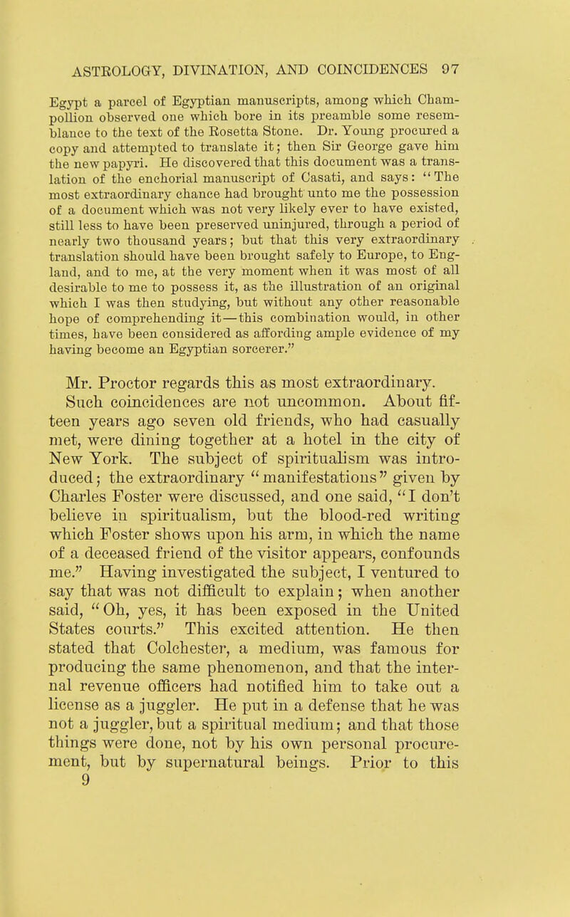 Egypt a parcel of Egyptian manuscripts, among which Cham- pollion observed one which bore in its preamble some resem- blance to the text of the Rosetta Stone. Dr. Young procured a copy and attempted to translate it; then Sir George gave him the new papyii. He discovered that this document was a trans- lation of the enchorial manuscript of Casati, and says: The most extraordinary chance had brought unto me the possession of a document which was not very likely ever to have existed, still less to have been preserved uninjured, through a period of nearly two thousand years; but that this very extraordinary translation should have been brought safely to Europe, to Eng- land, and to me, at the very moment when it was most of all desirable to me to possess it, as the illustration of an original which I was then studying, but without any other reasonable hope of comprehending it—this combination would, in other times, have been considered as affording ample evidence of my having become an Egyptian sorcerer. Mr. Proctor regards this as most extraordinary. Such coincidences are not uncommon. About fif- teen years ago seven old friends, who had casually met, were dining together at a hotel in the city of New York. The subject of spiritualism was intro- duced; the extraordinary manifestations given by Charles Foster were discussed, and one said, ''I don't believe in spiritualism, but the blood-red writing which Foster shows upon his arm, in which the name of a deceased friend of the visitor appears, confounds me. Having investigated the subject, I ventured to say that was not difficult to explain; when another said, Oh, yes, it has been exposed in the United States courts. This excited attention. He then stated that Colchester, a medium, was famous for producing the same phenomenon, and that the inter- nal revenue officers had notified him to take out a license as a juggler. He put in a defense that he was not a juggler,but a spiritual medium; and that those things were done, not by his own personal procure- ment, but by supernatural beings. Prior to this 9