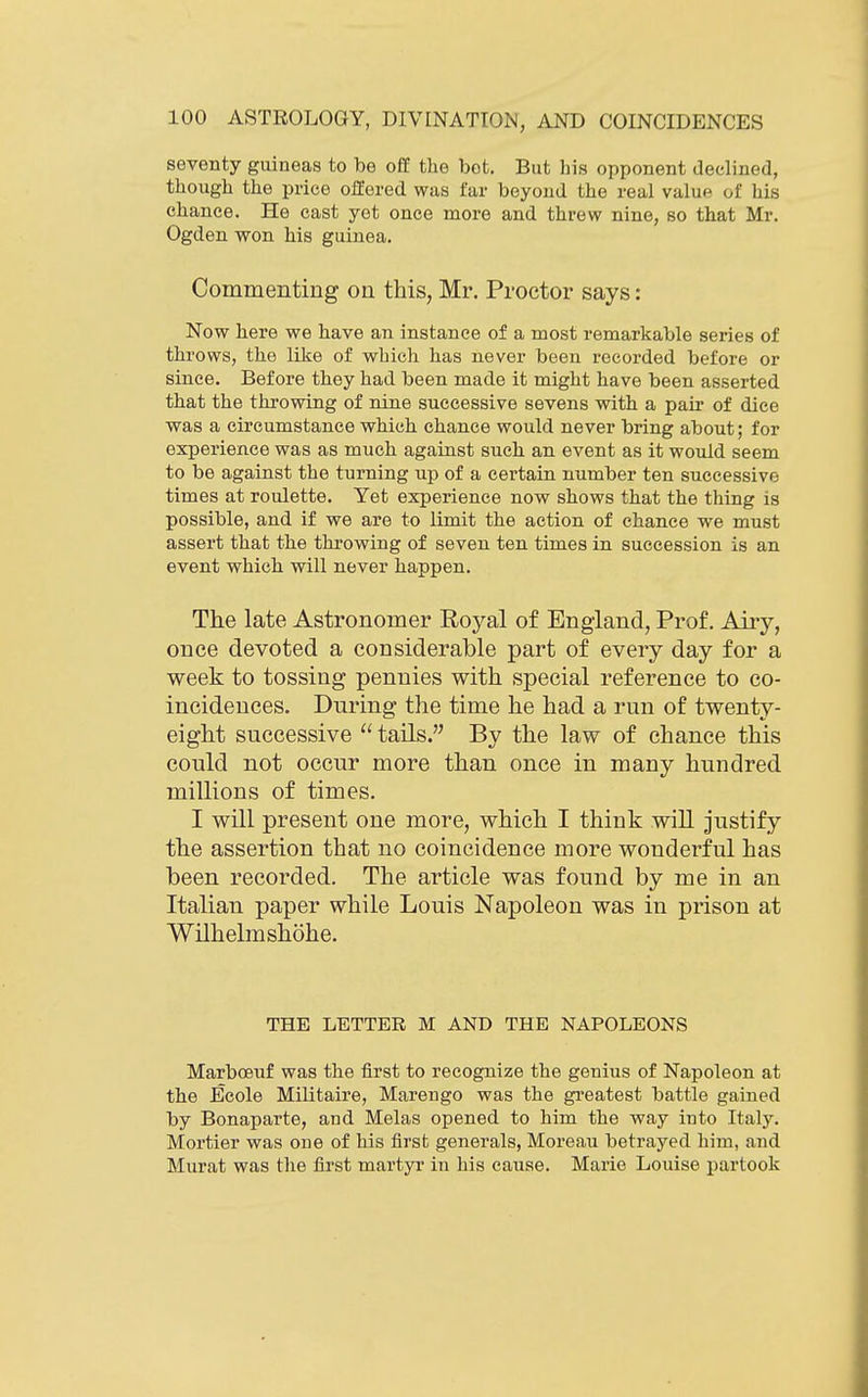 seventy guineas to be off the bet. But his opponent declined, though the price offered was far beyond the real value of his chance. He cast yet once more and threw nine, so that Mr. Ogden won his guinea. Commenting on this, Mr. Proctor says: Now here we have an instance of a most remarkable series of throws, the like of which has never been recorded before or since. Before they had been made it might have been asserted that the thi-owing of nine successive sevens with a pair of dice was a circumstance which chance would never bring about; for experience was as much against such an event as it would seem to be against the turning up of a certain number ten successive times at roulette. Yet experience now shows that the thing is possible, and if we are to limit the action of chance we must assert that the throwing of seven ten times in succession is an event which will never happen. The late Astronomer Royal of England, Prof. Airy, once devoted a considerable part of every day for a week to tossing pennies with special reference to co- incidences. During the time he had a run of twenty- eight successive  tails. By the law of chance this could not occur more than once in many hundred millions of times. I will present one more, which I think will justify the assertion that no coincidence more wonderful has been recorded. The article was found by me in an Italian paper while Louis Napoleon was in prison at Wilhelmshohe. THE LETTER M AND THE NAPOLEONS Marboeuf was the first to recognize the genius of Napoleon at the Ecole Militaire, Marengo was the greatest battle gained by Bonaparte, and Melas opened to him the way into Italj'. Mortier was one of his first generals, Moreau betrayed him, and Murat was the first martyr in his cause. Marie Louise partook