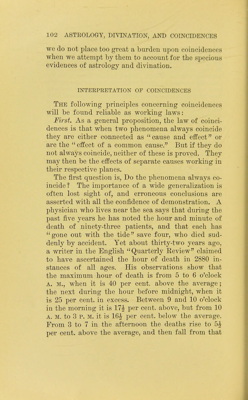 we do not place too great a burden upon coincidences when we attempt by them to account for the specious evidences of astrology and divination. INTEEPRETATION OP COINCIDENCES The following principles concerning coincidences will be found reliable as working laws: First As a general proposition, the law of coinci- dences is that when two phenomena always coincide they are either connected as cause and effect or are the  effect of a common cause. But if they do not always coincide, neither of these is proved. They may then be the effects of separate causes working in their respective planes. The first question is, Do the phenomena always co- iucide? The importance of a wide generalization is often lost sight of, and erroneous conclusions are asserted with all the confidence of demonstration. A physician who lives near the sea says that during the past five years he has noted the hour and minute of death of ninety-three patients, and that each has gone out with the tide save four, who died sud- denly by accident. Yet about thirty-two years ago, a writer in the English Quarterly Review claimed to have ascertained the hour of death in 2880 in- stances of all ages. His observations show that the maximum hour of death is from 5 to 6 o'clock A. M., when it is 40 per cent, above the average; the next during the hour before midnight, when it is 25 per cent, in excess. Between 9 and 10 o'clock in the morning it is 17^ per cent, above, but from 10 A. M. to 3 P. M. it is 16J per cent, below the average. From 3 to 7 in the afternoon the deaths rise to 5^ per cent, above the average, and then fall from that