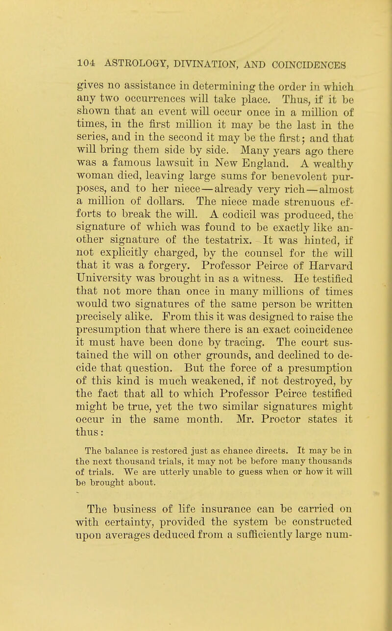 gives no assistance in determining the order in which any two occurrences will take place. Thus, if it be shown that an event will occur once in a million of times, in the first million it may be the last in the series, and in the second it may be the first; and that will bring them side by side. Many years ago there was a famous lawsuit in New England. A wealthy woman died, leaving large sums for benevolent pur- poses, and to her niece—already very rich—almost a million of dollars. The niece made strenuous ef- forts to break the will. A codicil was produced, the signature of which was found to be exactly like an- other signature of the testatrix. It was hinted, if not explicitly charged, by the counsel for the will that it was a forgery. Professor Peirce of Harvard University was brought in as a witness. He testified that not more than once in many millions of times would two signatures of the same person be written precisely alike. From this it was designed to raise the presumption that where there is an exact coincidence it must have been done by tracing. The court sus- tained the will on other grounds, and declined to de- cide that question. But the force of a presumption of this kind is much weakened, if not destroyed, by the fact that all to which Professor Peirce testified might be true, yet the two similar signatures might occur in the same month. Mr. Proctor states it thus: The balance is restored just as chance directs. It may be in the next thousand trials, it may not be before many thousands of trials. We are utterly unable to guess when or how it will be brought about. The business of life insurance can be carried on with certainty, provided the system be constructed upou averages deduced from a sufficiently large num-