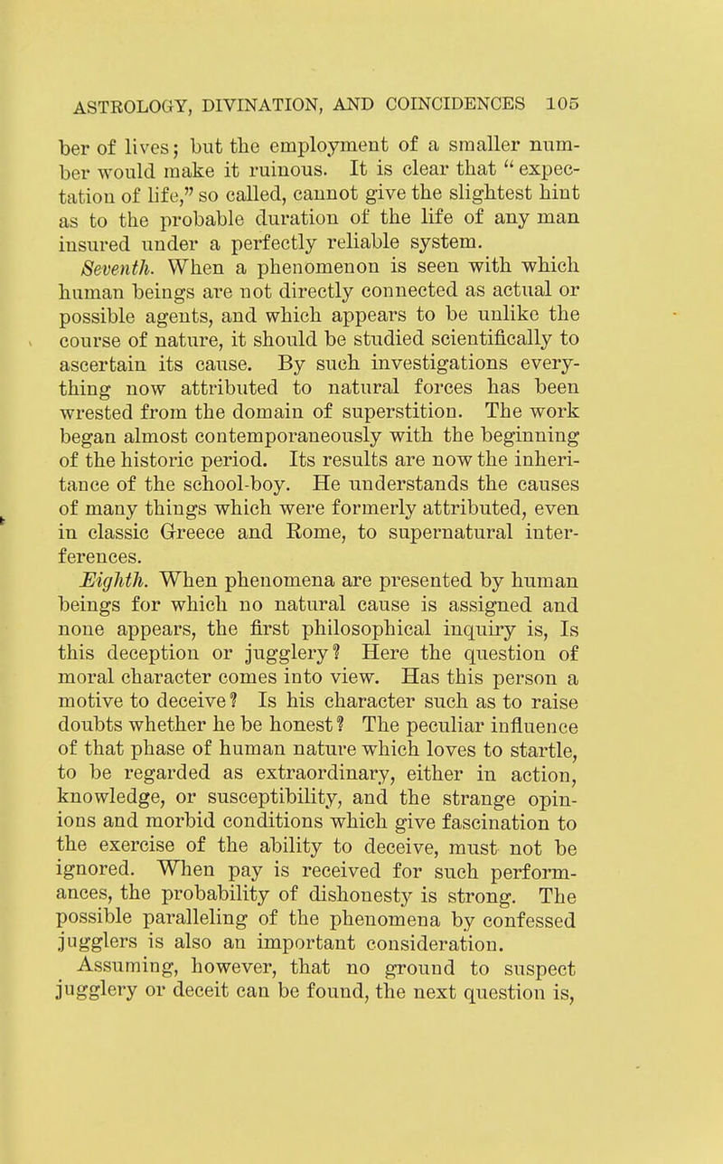 ber of lives; but the employment of a smaller num- ber would make it ruinous. It is clear that  expec- tation of life, so called, cannot give the slightest hint as to the probable duration of the life of any man insured under a perfectly reliable system. Seventh. When a phenomenon is seen with which human beings are not directly connected as actual or possible agents, and which appears to be unlike the course of nature, it should be studied scientifically to ascertain its cause. By such investigations every- thing now attributed to natural forces has been wrested from the domain of superstition. The work began almost contemporaneously with the beginning of the historic period. Its results are now the inheri- tance of the school-boy. He understands the causes of many things which were formerly attributed, even in classic Greece and Rome, to supernatural inter- ferences. Eighth. When phenomena are presented by human beings for which no natural cause is assigned and none appears, the first philosophical inquiry is, Is this deception or jugglery? Here the question of moral character comes into view. Has this person a motive to deceive ? Is his character such as to raise doubts whether he be honest? The peculiar influence of that phase of human nature which loves to startle, to be regarded as extraordinary, either in action, knowledge, or susceptibility, and the strange opin- ions and morbid conditions which give fascination to the exercise of the ability to deceive, must not be ignored. When pay is received for such perform- ances, the probability of dishonesty is strong. The possible paralleling of the phenomena by confessed jugglers is also an important consideration. Assuming, however, that no ground to suspect jugglery or deceit can be found, the next question is,