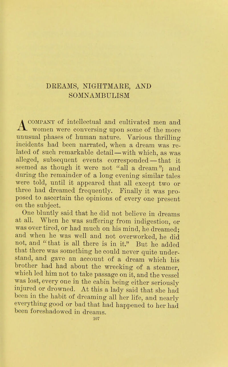 DREAMS, NIGHTMARE, AND SOMNAMBULISM ACOMPANY of intellectual and cultivated men and women were conversing upon some of the more unusual phases of human nature. Various thrilling incidents had been narrated, when a dream was re- lated of such remarkable detail—with which, as was alleged, subsequent events corresponded — that it seemed as though it were not all a dream; and during the remainder of a long evening similar tales were told, until it appeared that all except two or three had dreamed frequently. Finally it was pro- posed to ascertain the opinions of every one present on the subject. One bluntly said that he did not believe in dreams at all. When he was suffering from indigestion, or was over tired, or had much on his mind, he dreamed; and when he was well and not overworked, he did not, and  that is all there is in it. But he added that there was something he could never quite under- stand, and gave an account of a dream which his brother had had about the wrecking of a steamer, which led him not to take passage on it, and the vessel was lost, every one in the cabin being either seriously injured or drowned. At this a lady said that she had been in the habit of dreaming all her life, and nearly everything good or bad that had happened to her had been foreshadowed in dreams.