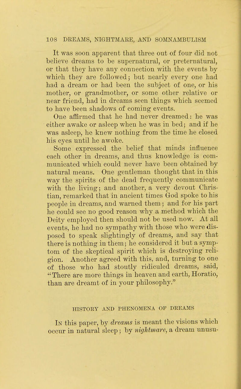 It was soon apparent that three out of four did not believe dreams to be supernatural, or preternatural, or that they have any connection with the events by which they are followed; but nearly every one had had a dream or had been the subject of one, or his mother, or grandmother, or some other relative or near friend, had in dreams seen things which seemed to have been shadows of coming events. One affirmed that he had never dreamed: he was either awake or asleep when he was in bed; and if he was asleep, he knew nothing from the time he closed his eyes until he awoke. Some expressed the belief that minds influence each other in dreams, and thus knowledge is com- municated which could never have been obtained by natural means. One gentleman thought that in this way the spirits of the dead frequently communicate with the living; and another, a very devout Chris- tian, remarked that in ancient times God spoke to his people in dreams, and warned them; and for his part he could see no good reason why a method which the Deity employed then should not be used now. At all events, he had no sympathy with those who were dis- posed to speak slightingly of dreams, and say that there is nothing in them; he considered it but a symp- tom of the skeptical spirit which is destroying reli- gion. Another agreed with this, and, turning to one of those who had stoutly ridiculed dreams, said, ''There are more things in heaven and earth, Horatio, than are dreamt of in your philosophy. HISTORY AND PHENOMENA OP DREAMS In this paper, by dreams is meant the visions which occur in natural sleep; by nightmare, a dream unusu-
