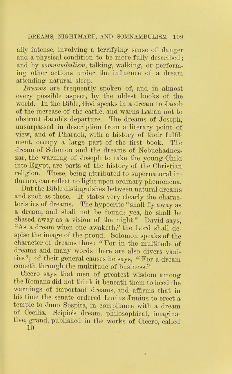 ally intense, involving a terrifying sense of danger and a physical coTidition to be more fully described; and by somnmn'bulism, talking, walking, or perform- ing other actions under the influence of a dream attending natural sleep. Dreams are frequently spoken of, and in almost every possible aspect, by the oldest books of the world. In the Bible, God speaks in a dream to Jacob of the increase of the cattle, and warns Laban not to obstruct Jacob's departure. The dreams of Joseph, unsurpassed in description from a literary point of view, and of Pharaoh, with a history of their fulfil- ment, occupy a large part of the first book. The dream of Solomon and the dreams of Nebuchadnez- zar, the warning of Joseph to take the young Child into Egypt, are parts of the history of the Christian religion. These, being attributed to supernatural in- fluence, can reflect no light upon ordinary phenomena. But the Bible distinguishes between natural dreams and such as these. It states very clearly the charac- teristics of dreams. The hj^pocrite shall fly away as a dream, and shall not be found: yea, he shall be chased away as a vision of the night. David says, As a dream when one awaketh, the Lord shall de- spise the image of the proud. Solomon speaks of the character of dreams thus:  For in the multitude of dreams and many words there are also divers vani- ties; of their general causes he says,  For a dream Cometh through the multitude of business. Cicero says that men of greatest wisdom among the Romans did not think it beneath them to heed the warnings of important dreams, and affirms that in his time the senate ordered Lucius Junius to erect a temple to Juno Sospita, in compliance with a dream of Cecilia. Scipio's dream, philosophical, imagina- tive, grand, published in the works of Cicero, called 10