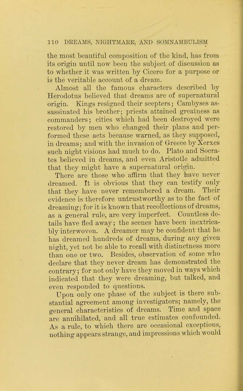 the most beautiful composition of the kind, has from its origin until now been the subject of discussion as to whether it was written by Cicero for a purpose or is the veritable account of a dream. Almost all the famous characters described by- Herodotus believed that dreams are of supernatural origin. Kings resigned their scepters; Cambyses as- sassiuated his brother; priests attained greatness as commanders; cities which had been destroyed were restored by men who changed their plans and per- formed these acts because warned, as they supposed, in dreams; and with the invasion of Greece by Xerxes such night visions had much to do. Plato and Socra- tes believed in dreams, and even Aristotle admitted that they might have a supernatural origin. There are those who affirm that they have never dreamed. It is obvious that they can testify only that they have never remembered a dream. Their evidence is therefore untrustworthy as to the fact of dreaming; for it is known that recollections of dreams, as a general rule, are very imperfect. Countless de- tails have fled away; the scenes have been inextrica- bly interwoven. A dreamer may be confident that he has dreamed hundreds of dreams, during any given night, yet not be able to recall with distinctness more than one or two. Besides, observation of some who declare that they never dream has demonstrated the contrary; for not only have they moved in ways which indicated that they were dreaming, but talked, and even responded to questions. Upon only one phase of the subject is there sub- stantial agreement among investigators; namely, the general characteristics of dreams. Time and space are annihilated, and all true estimates confounded. As a rule, to which there are occasional exceptions, nothing appears strange, and impressions which would