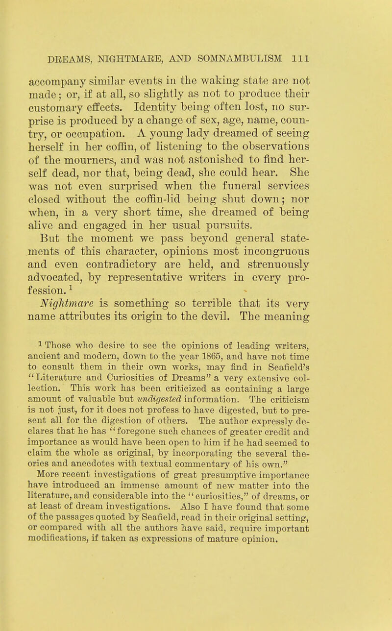 accompany similar events in the waking- state are not made; or, if at all, so slightly as not to produce their customary effects. Identity being often lost, no sur- prise is produced by a change of sex, age, name, coun- try, or occupation. A young lady dreamed of seeing herself in her coffin, of listening to the observations of the mourners, and was not astonished to find her- self dead, nor that, being dead, she could hear. She was not even surprised when the funeral services closed without the coffin-lid being shut down; nor when, in a very short time, she dreamed of being alive and engaged in her usual pursuits. But the moment we pass beyond general state- ments of this character, opinions most incongruous and even contradictory are held, and strenuously advocated, by representative writers in every pro- fession. ^ Nightmare is something so terrible that its very name attributes its origin to the devil. The meaning 1 Those wiLO desire to see the opinions of leading writers, ancient and modem, down to the year 1865, and have not time to consult them in their own works, may find in Seafield's Literature and Curiosities of Dreams a very extensive col- lection. This work has been criticized as containing a large amount of valuable but undigested information. The criticism is not just, for it does not profess to have digested, but to pre- sent all for the digestion of others. The author expressly de- clares that he has foregone such chances of greater credit and importance as would have been open to him if he had seemed to claim the whole as original, by incorporating the several the- ories and anecdotes with textual commentary of his own. More recent investigations of great presumptive importance have introduced an immense amount of new matter into the literature,and considerable into the curiosities, of dreams, or at least of dream investigations. Also I have found that some of the passages quoted by Seafield, read in their original setting, or compared with all the authors have said, require important modifications, if taken as expressions of mature opinion.