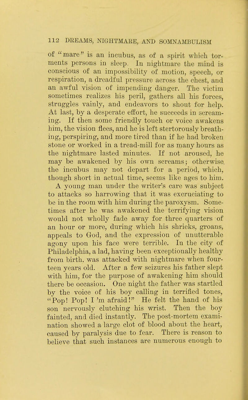 of mare is an incubus, as of a spirit which tor- ments persons in sleep, In nightmare the mind is conscious of an impossibility of motion, speech, or respiration, a dreadful pressure across the chest, and an awful vision of impending danger. The victim sometimes realizes his peril, gathers all his forces, struggles vainly, and endeavors to shout for help. At last, by a desperate effort, he succeeds in scream- ing. If then some friendly touch or voice awakens him, the vision flees, and he is left stertorously breath- ing, perspiring, and more tired than if he had broken stone or worked in a tread-mill for as many hours as the nightmare lasted minutes. If not aroused, he may be awakened by his own screams; otherwise, the incubus may not depart for a period, which, though short in actual time, seems like ages to him. A young man under the writer's care was subject to attacks so harrowing that it was excruciating to be in the room with him during the paroxysm. Some- times after he was awakened the terrifying vision would not wholly fade away for three quarters of an hour or more, during which his shrieks, groans, appeals to God, and the expression of unutterable agony upon his face were terrible. In the city of Philadelphia, a lad, having been exceptionally healthy from birth, was attacked with nightmare when four- teen years old. After a few seizures his father slept with him, for the purpose of awakening him should there be occasion. One night the father was startled by the voice of his boy calling in terrified tones, Pop! Pop! I'm afraid! He felt the hand of his son nervously clutching his wrist. Then the boy fainted, and died instantly. The post-mortem exami- nation showed a large clot of blood about the hea,rt, caused by paralysis due to fear. There is reason to believe that such instances are numerous enough to