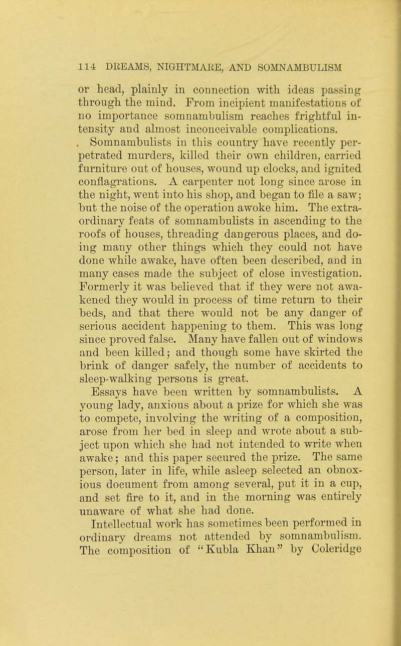 or head, plainly in connection with ideas passing through the mind. From incipient manifestations of no importance somnambulism reaches frightful in- tensity and almost inconceivable complications. . Somnambulists in this country have recently per- petrated murders, killed their own children, carried furniture out of houses, wound up clocks, and ignited conflagrations. A carpenter not long since arose in the night, went into his shop, and began to file a saw; but the noise of the operation awoke him. The extra- ordinary feats of somnambulists in ascending to the roofs of houses, threading dangerous places, and do- ing many other things which they could not have done while awake, have often been described, and in many cases made the subject of close investigation. Formerly it was believed that if they were not awa- kened they would in process of time return to their beds, and that there would not be any danger of serious accident happening to them. This was long since proved false. Many have fallen out of windows and been killed; and though some have skirted the brink of danger safely, the number of accidents to sleep-walking persons is great. Essays have been written by somnambulists. A young lady, anxious about a prize for which she was to compete, invohdng the writing of a composition, arose from her bed in sleep and wrote about a sub- ject upon which she had not intended to write when awake; and this paper secured the prize. The same person, later in life, while asleep selected an obnox- ious document from among several, put it in a cup, and set fire to it, and in the morning was entirely unaware of what she had done. Intellectual work has sometimes been performed in ordinary dreams not attended by somnambulism. The composition of Kubla Khan by Coleridge