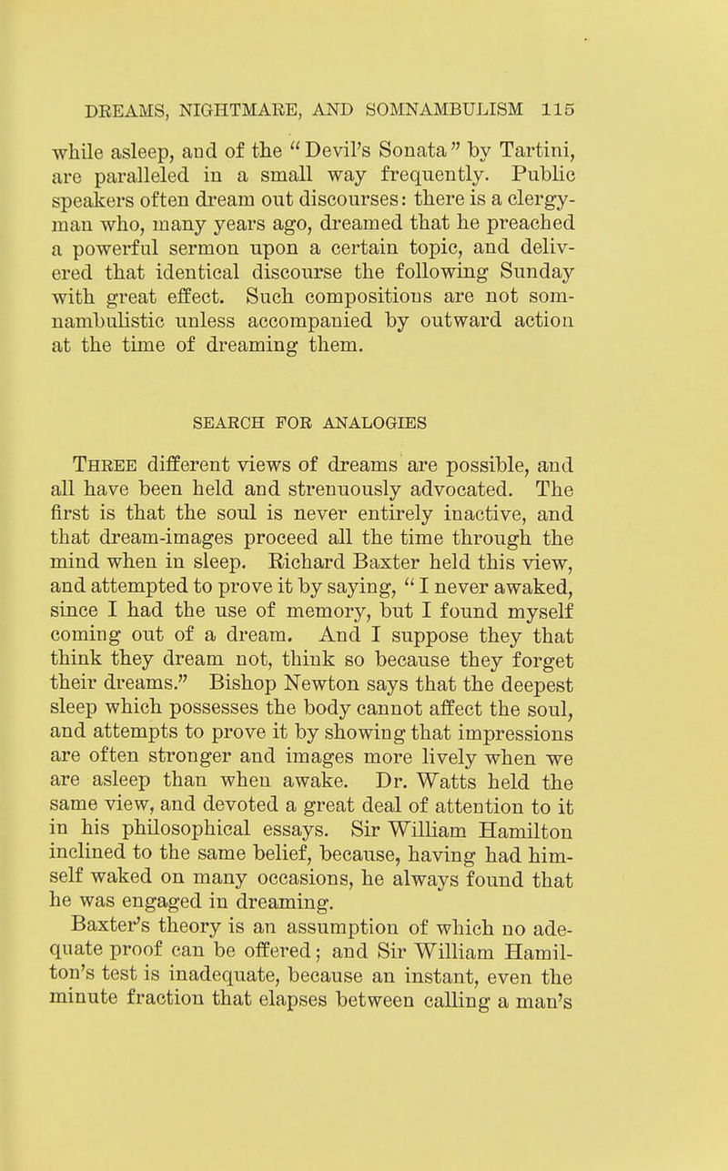 while asleep, aud of the Devil's Sonata by Tartini, are paralleled in a small way frequently. Public speakers often di-eam out discourses: there is a clergy- man who, many years ago, dreamed that he preached a powerful sermon upon a certain topic, and deliv- ered that identical discourse the following Sunday with great effect. Such compositions are not som- nambulistic unless accompanied by outward action at the time of dreaming them. SEARCH FOR ANALOGIES Three different views of dreams are possible, and all have been held and strenuously advocated. The first is that the soul is never entirely inactive, and that dream-images proceed all the time through the mind when in sleep, Richard Baxter held this view, and attempted to prove it by saying, I never awaked, since I had the use of memory, but I found myself coming out of a dream. And I suppose they that think they dream not, think so because they forget their dreams. Bishop Newton says that the deepest sleep which possesses the body cannot affect the soul, and attempts to prove it by showing that impressions are often stronger and images more lively when we are asleep than when awake. Dr. Watts held the same view, and devoted a great deal of attention to it in his philosophical essays. Sir William Hamilton inclined to the same belief, because, having had him- self waked on many occasions, he always found that he was engaged in dreaming. Baxter's theory is an assumption of which no ade- quate proof can be offered; and Sir William Hamil- ton's test is inadequate, because an instant, even the minute fraction that elapses between calling a man's