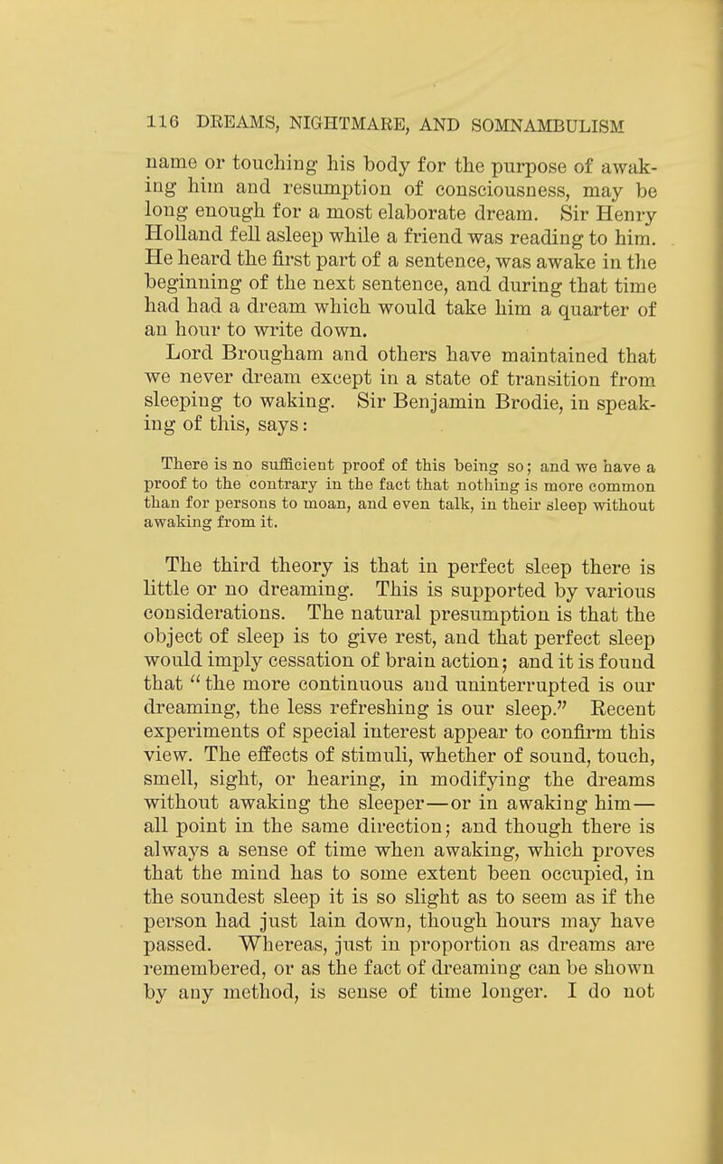 name or touching his body for the purpose of awak- ing him and resumption of consciousness, may be long enough for a most elaborate dream. Sir Henry Holland fell asleep while a friend was reading to him. He heard the first part of a sentence, was awake in the beginning of the next sentence, and during that time had had a dream which would take him a quarter of an hour to write down. Lord Brougham and others have maintained that we never dream except in a state of transition from sleeping to waking. Sir Benjamin Brodie, in speak- ing of this, says: There is no sufficient proof of this being so; and we have a proof to the contrary in the fact that nothing is more common than for persons to moan, and even talk, in their dleep without awaking from it. The third theory is that in perfect sleep there is little or no dreaming. This is supported by various considerations. The natural presumption is that the object of sleep is to give rest, and that perfect sleep would imply cessation of brain action; and it is found that  the more continuous and uninterrupted is our dreaming, the less refreshing is our sleep. Eecent experiments of special interest appear to confirm this view. The effects of stimuli, whether of sound, touch, smell, sight, or hearing, in modifying the dreams without awaking the sleeper—or in awaking him— all point in the same direction; and though there is always a sense of time when awaking, which proves that the mind has to some extent been occupied, in the soundest sleep it is so slight as to seem as if the person had just lain down, though hours may have passed. Whereas, just in proportion as dreams are remembered, or as the fact of dreaming can be shown by any method, is sense of time longer. I do not