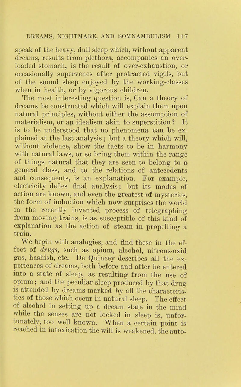 speak of the heavy, dull sleep which, without apparent dreams, results from plethora, accoiripauies an over- loaded stomach, is the result of over-exhaustion, or occasionally supervenes after protracted vigils, but of the sound sleep enjoyed by the working-classes when in health, or by vigorous children. The most interesting question is, Can a theory of dreams be constructed which will explain them upon natural principles, without either the assumption of materialism, or aji idealism akin to superstition ? It is to be understood that no phenomena can be ex- plained at the last analysis ; but a theory which will, without violence, show the facts to be in harmonv with natural laws, or so bring them within the range of things natural that they are seen to belong to a general class, and to the relations of antecedents and consequents, is an explanation. For example, electricity defies final analysis; but its modes of action are known, and even the greatest of mysteries, the form of induction which now surprises the world in the recently invented process of telegraphing from moving trains, is as susceptible of this kind of explanation as the action of steam in propelling a train. We begin with analogies, and find these in the ef- fect of drugs, such as opium, alcohol, nitrous-oxid gas, hashish, etc. De Quincey describes all the ex- periences of di-eams, both before and after he entered into a state of sleep, as resulting from the use of opium; and the peculiar sleep produced by that drug is attended by dreams marked by all the characteris- tics of those which occur in natural sleep. The effect of alcohol in setting up a dream state in the mind while the senses are not locked in sleep is, unfor- tunately, too well known. When a certain point is reached in intoxication the will is weakened, the auto-