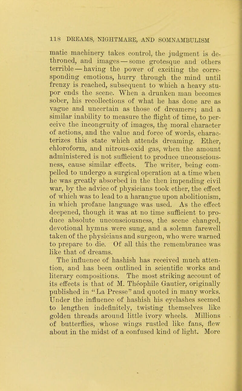 matic machineiy takes control, the judgmejit is de- throned, and images — some grotesque and others terrible — having the power of exciting the corre- sponding emotions, hurry through the mind until frenzy is reached, subsequent to which a heavy stu- por ends the scene. When a drunken man becomes sober, his recollections of what he has done are as vague and uncertain as those of dreamers; and a similar inability to measure the flight of time, to per- ceive the incongruity of images, the moral character of actions, and the value and force of words, charac- terizes this state which attends dreaming. Ether, chloroform, and nitrous-oxid gas, when the amount administered is not sufficient to produce unconscious- ness, cause similar effects. The writer, being com- pelled to undergo a surgical operation at a time when he was greatly absorbed in the then impending civil war, by the advice of physicians took ether, the effect of which was to lead to a harangue upon abolitionism, in which profane language was used. As the effect deepened, though it was at no time sufficient to pro- duce absolute unconsciousness, the scene changed, devotional hymns were sung, and a solemn farewell taken of the physicians and surgeon, who were warned to prepare to die. Of all this the remembrance was like that of dreams. The influence of hashish has received much atten- tion, and has been outlined in scientific works and literary compositions. The most striking account of its effects is that of M. Theophile Gautier, originally published in ''La Presse and quoted in many works. Under the influence of hashish his eyelashes seemed to lengthen indefinitely, twisting themselves like golden threads around little ivory wheels. Millions of butterflies, whose wings rustled like fans, flew about in the midst of a confused kind of light. More