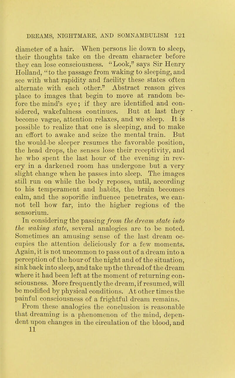 diameter of a hair. When persons lie down to sleep, their thoughts take on the dream character before they can lose consciousness. Look/' says Sir Henry Holland, to the passage from waking to sleeping, and see with what rapidity and facility these states often alternate with each other. Abstract reason gives place to images that begin to move at random be- fore the mind's eye; if they are identified and con- sidered, wakefulness continues. But at last they become vague, attention relaxes, and we sleep. It is possible to reali2;e that one is sleeping, and to make an effort to awake and seize the mental train. But the would-be sleeper resumes the favorable position, the head drops, the senses lose their receptivity, and he who spent the last hour of the evening in rev- ery in a darkened room has undergone but a very slight change when he passes into sleep. The images still run on while the body reposes, until, according to his temperament and habits, the brain becomes calm, and the soporific influence penetrates, we can- not tell how far, into the higher regions of the sensorium. In considering the passing from the dream state into the ivaTting state, several analogies are to be noted. Sometimes an amusing sense of the last dream oc- cupies the attention deliciously for a few moments. Again, it is not uncommon to pass out of a dream into a perception of the hour of the night and of the situation, sink back into sleep, and take up the thread of the dream where it had been left at the moment of returning con- sciousness. More frequently the dream, if resumed, will be modified by physical conditions. At other times the painful consciousness of a frightful dream remains. From these analogies the conclusion is reasonable that dreaming is a phenomenon of the mind, depen- dent upon changes in the circulation of the blood, and 11