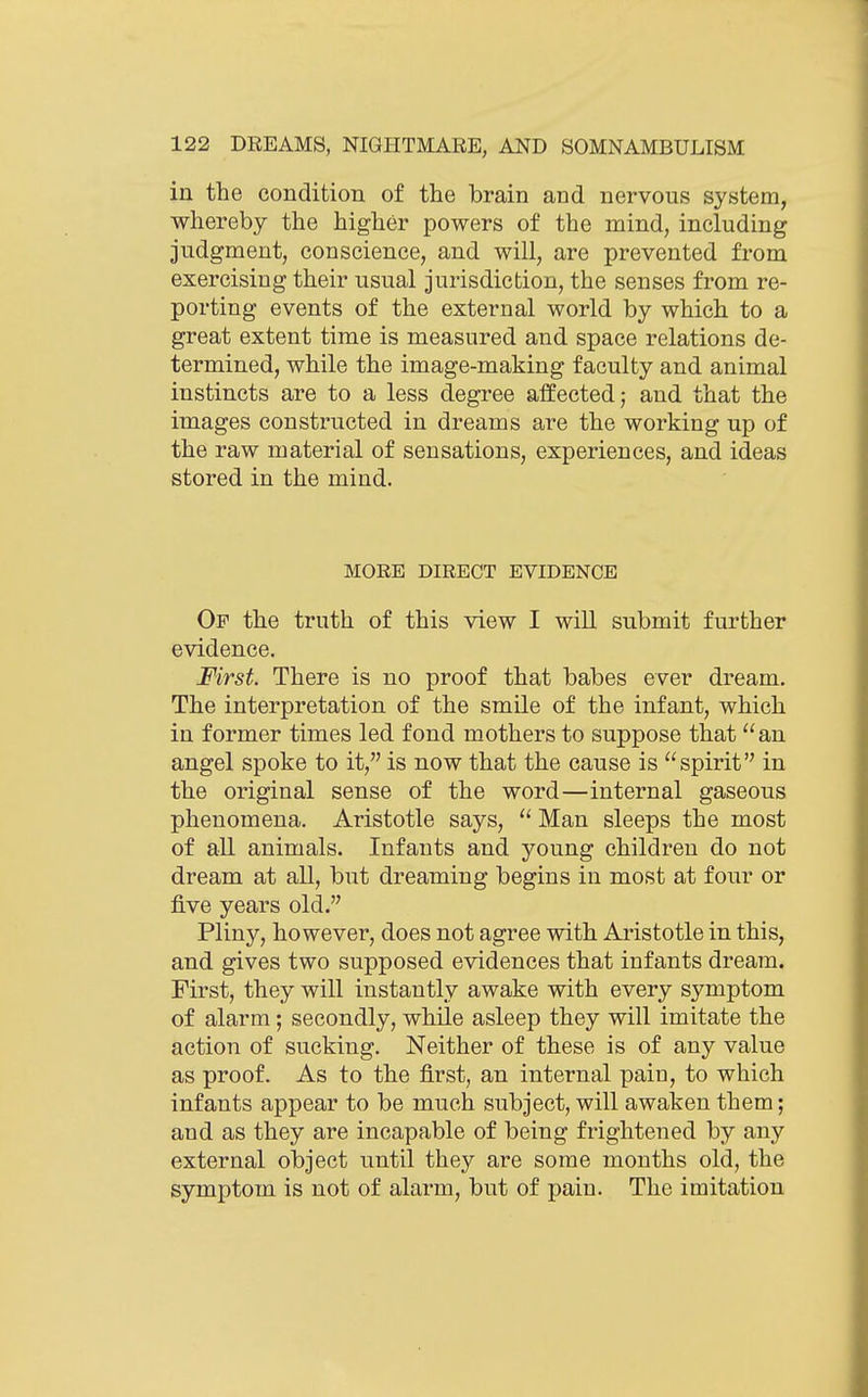 in the condition of the brain and nervous system, whereby the higher powers of the mind, including judgment, conscience, and will, are prevented from exercising their usual jurisdiction, the senses from re- porting events of the external world by which to a great extent time is measured and space relations de- termined, while the image-making faculty and animal instincts are to a less degree affected; and that the images constructed in dreams are the working up of the raw material of sensations, experiences, and ideas stored in the mind. MORE DIRECT EVIDENCE Of the truth of this view I will submit further evidence. First. There is no proof that babes ever dream. The interpretation of the smile of the infant, which in former times led fond mothers to suppose that  an angel spoke to it, is now that the cause is spirit in the original sense of the word—internal gaseous phenomena. Aristotle says,  Man sleeps the most of all animals. Infants and young children do not dream at all, but dreaming begins in most at four or five years old. Pliny, however, does not agree with Aristotle in this, and gives two supposed evidences that infants dream. First, they will instantly awake with every symptom of alarm; secondly, while asleep they will imitate the action of sucking. Neither of these is of any value as proof. As to the first, an internal pain, to which infants appear to be much subject, will awaken them; and as they are incapable of being frightened by any external object until they are some months old, the symptom is not of alarm, but of pain. The imitation