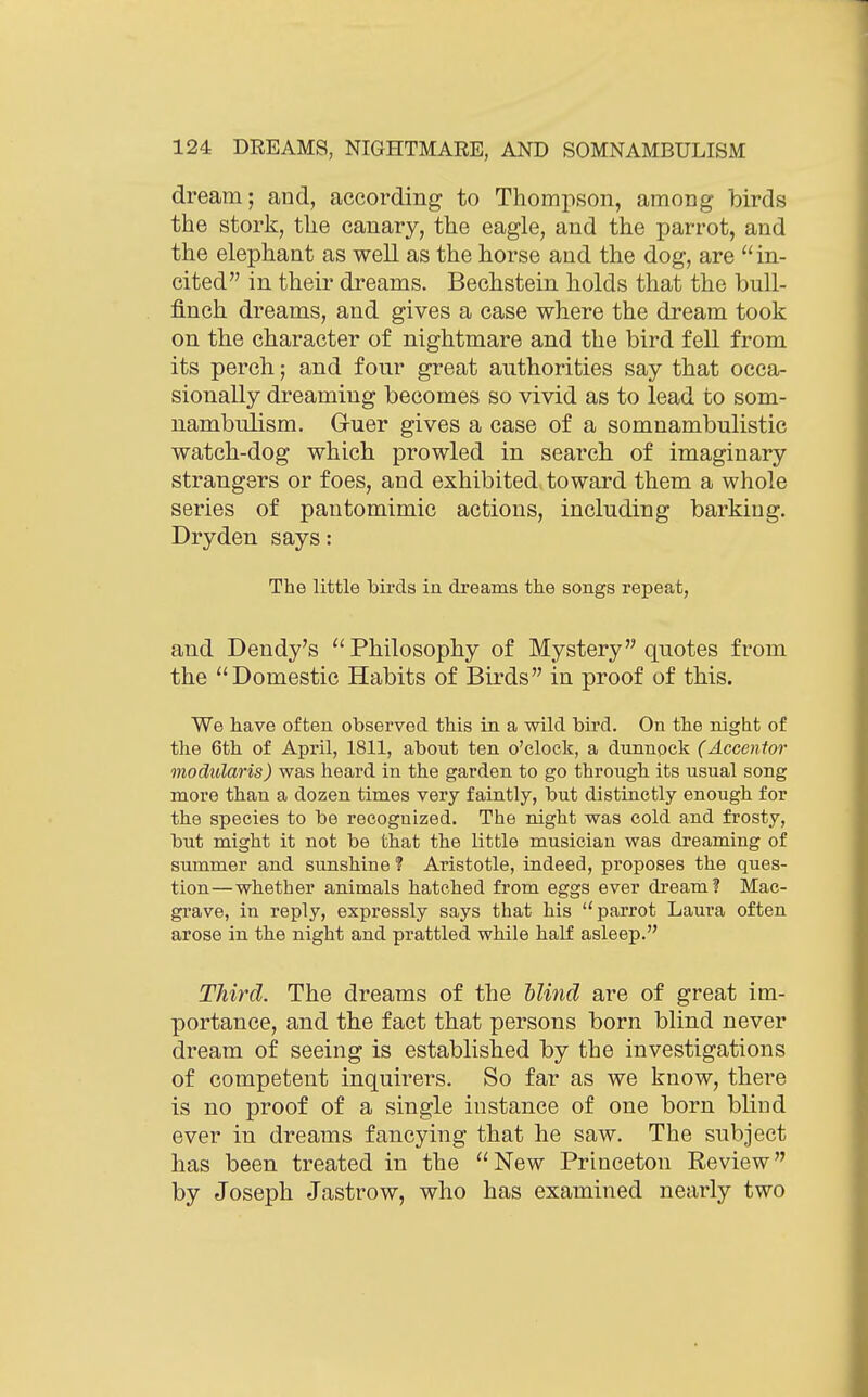 dream; and, according to Thompson, among birds the stork, the canary, the eagle, and the parrot, and the elephant as well as the horse aud the dog, are  in- cited in their dreams. Bechstein holds that the bull- finch dreams, and gives a case where the dream took on the character of nightmare and the bird fell from its perch; and four great authorities say that occa- sionally dreaming becomes so vivid as to lead to som- nambulism. Guer gives a case of a somnambulistic watch-dog which prowled in search of imaginary strangers or foes, and exhibited toward them a whole series of pantomimic actions, including barking. Dryden says: The little birds in dreams the songs repeat, and Dendy's Philosophy of Mystery quotes from the Domestic Habits of Birds in proof of this. We have often observed this in a wild bird. On the night of the 6th of April, 1811, about ten o'clock, a dunnpck (Accentor modularis) was heard in the garden to go through its usual song more than a dozen times very faintly, but distinctly enough for the species to be recognized. The night was cold and frosty, but might it not be that the little musician was dreaming of summer and sunshine ? Aristotle, indeed, proposes the ques- tion—whether animals hatched from eggs ever dream? Mac- gi'ave, in reply, expressly says that his parrot Laura often arose in the night and prattled while half asleep. Third. The dreams of the blind are of great im- portance, and the fact that persons born blind never dream of seeing is established by the investigations of competent inquirers. So far as we know, there is no proof of a single instance of one born blind ever in dreams fancying that he saw. The subject has been treated in the New Princeton Review by Joseph Jastrow, who has examined nearly two